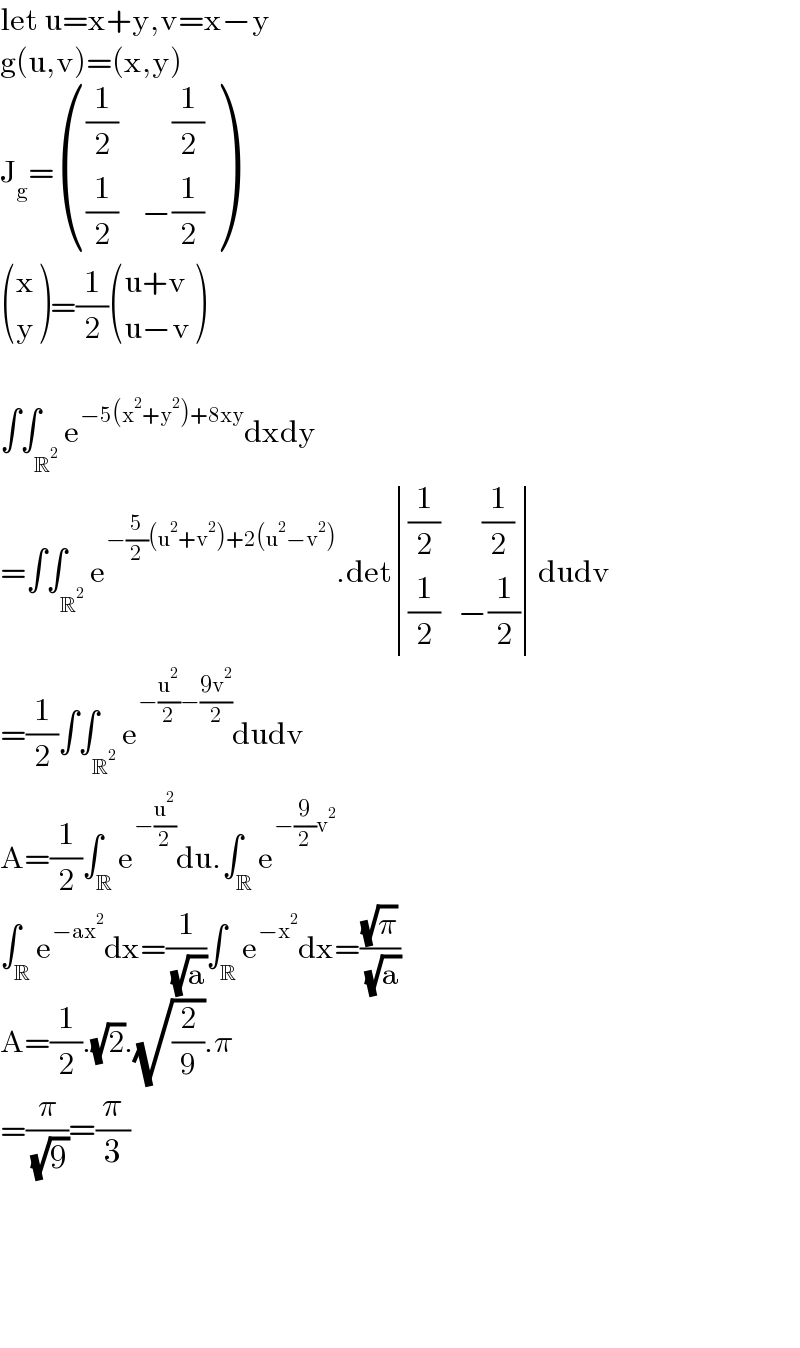 let u=x+y,v=x−y  g(u,v)=(x,y)  J_g = ((((1/2)         (1/2))),(((1/2)    −(1/2))) )   ((x),(y) )=(1/2) (((u+v)),((u−v)) )    ∫∫_R^2  e^(−5(x^2 +y^2 )+8xy) dxdy  =∫∫_R^2  e^(−(5/2)(u^2 +v^2 )+2(u^2 −v^2 )) .det determinant ((((1/2)       (1/2))),(((1/2)   −(1/2))))dudv  =(1/2)∫∫_R^2  e^(−(u^2 /2)−((9v^2 )/2)) dudv  A=(1/2)∫_R e^(−(u^2 /2)) du.∫_R e^(−(9/2)v^2 )   ∫_R e^(−ax^2 ) dx=(1/( (√a)))∫_R e^(−x^2 ) dx=((√π)/( (√a)))  A=(1/2).(√2).(√(2/9)).π  =(π/( (√9)))=(π/3)          