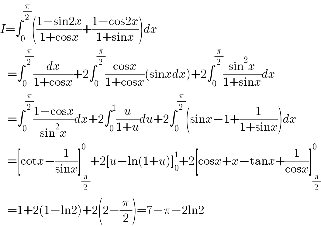 I=∫_0 ^(π/2) (((1−sin2x)/(1+cosx))+((1−cos2x)/(1+sinx)))dx     =∫_0 ^(π/2) (dx/(1+cosx))+2∫_0 ^(π/2) ((cosx)/(1+cosx))(sinxdx)+2∫_0 ^(π/2) ((sin^2 x)/(1+sinx))dx     =∫_0 ^(π/2) ((1−cosx)/(sin^2 x))dx+2∫_0 ^1 (u/(1+u))du+2∫_0 ^(π/2) (sinx−1+(1/(1+sinx)))dx     =[cotx−(1/(sinx))]_(π/2) ^0 +2[u−ln(1+u)]_0 ^1 +2[cosx+x−tanx+(1/(cosx))]_(π/2) ^0      =1+2(1−ln2)+2(2−(π/2))=7−π−2ln2  