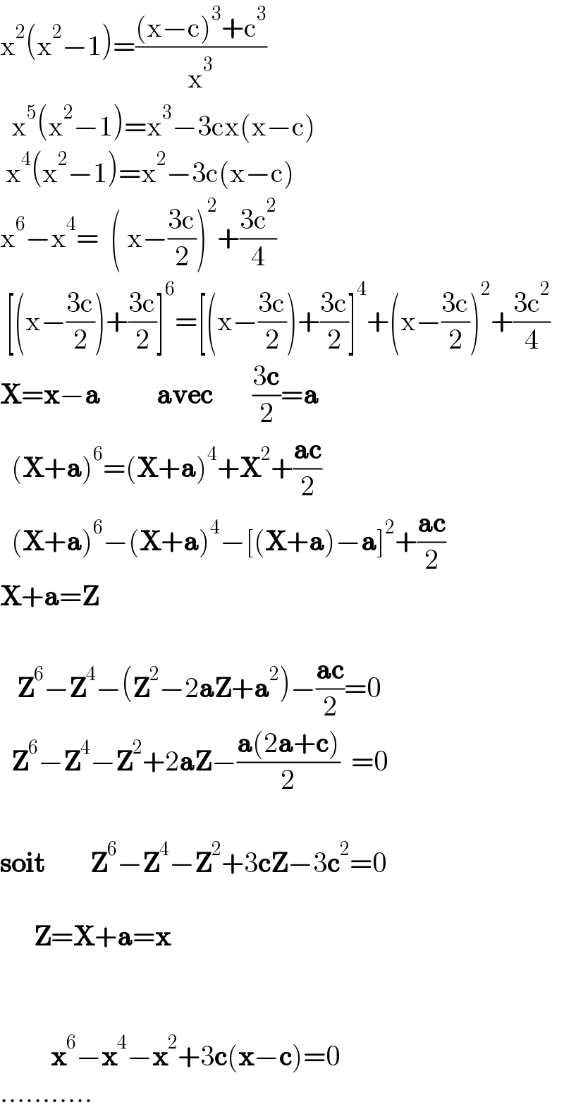 x^2 (x^2 −1)=(((x−c)^3 +c^3 )/x^3 )    x^5 (x^2 −1)=x^3 −3cx(x−c)   x^4 (x^2 −1)=x^2 −3c(x−c)  x^6 −x^4 =  ( x−((3c)/2))^2 +((3c^2 )/4)   [(x−((3c)/2))+((3c)/2)]^6 =[(x−((3c)/2))+((3c)/2)]^4 +(x−((3c)/2))^2 +((3c^2 )/4)  X=x−a          avec       ((3c)/2)=a    (X+a)^6 =(X+a)^4 +X^2 +((ac)/2)    (X+a)^6 −(X+a)^4 −[(X+a)−a]^2 +((ac)/2)  X+a=Z       Z^6 −Z^4 −(Z^2 −2aZ+a^2 )−((ac)/2)=0    Z^6 −Z^4 −Z^2 +2aZ−((a(2a+c))/2)  =0    soit        Z^6 −Z^4 −Z^2 +3cZ−3c^2 =0          Z=X+a=x                 x^6 −x^4 −x^2 +3c(x−c)=0  ...........  