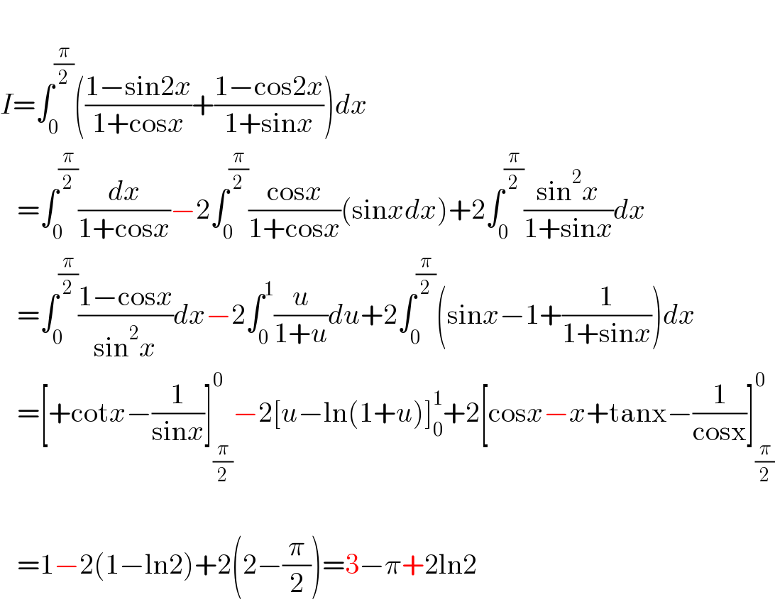   I=∫_0 ^(π/2) (((1−sin2x)/(1+cosx))+((1−cos2x)/(1+sinx)))dx     =∫_0 ^(π/2) (dx/(1+cosx))−2∫_0 ^(π/2) ((cosx)/(1+cosx))(sinxdx)+2∫_0 ^(π/2) ((sin^2 x)/(1+sinx))dx     =∫_0 ^(π/2) ((1−cosx)/(sin^2 x))dx−2∫_0 ^1 (u/(1+u))du+2∫_0 ^(π/2) (sinx−1+(1/(1+sinx)))dx     =[+cotx−(1/(sinx))]_(π/2) ^0 −2[u−ln(1+u)]_0 ^1 +2[cosx−x+tanx−(1/(cosx))]_(π/2) ^0        =1−2(1−ln2)+2(2−(π/2))=3−π+2ln2  