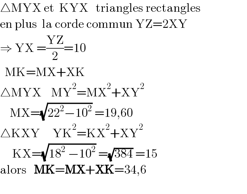 △MYX et  KYX   triangles rectangles  en plus  la corde commun YZ=2XY  ⇒ YX =((YZ)/2)=10    MK=MX+XK  △MYX    MY^2 =MX^2 +XY^2       MX=(√(22^2 −10^2 )) =19,60  △KXY     YK^2 =KX^2 +XY^2        KX=(√(18^2  −10^2 )) =(√(384)) =15  alors   MK=MX+XK=34,6    