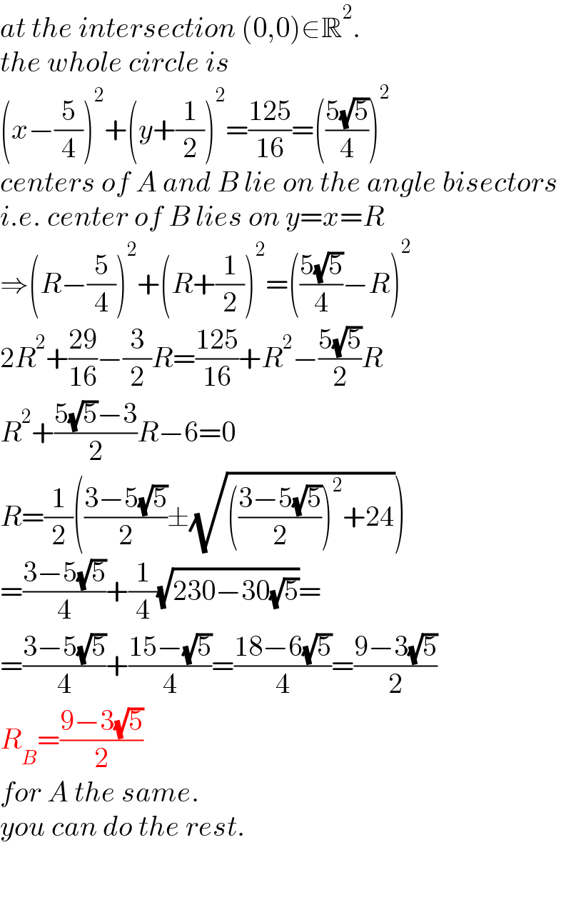 at the intersection (0,0)∈R^2 .  the whole circle is  (x−(5/4))^2 +(y+(1/2))^2 =((125)/(16))=(((5(√5))/4))^2   centers of A and B lie on the angle bisectors  i.e. center of B lies on y=x=R  ⇒(R−(5/4))^2 +(R+(1/2))^2 =(((5(√5))/4)−R)^2   2R^2 +((29)/(16))−(3/2)R=((125)/(16))+R^2 −((5(√5))/2)R  R^2 +((5(√5)−3)/2)R−6=0  R=(1/2)(((3−5(√5))/2)±(√((((3−5(√5))/2))^2 +24)))  =((3−5(√5))/4)+(1/4)(√(230−30(√5)))=  =((3−5(√5))/4)+((15−(√5))/4)=((18−6(√5))/4)=((9−3(√5))/2)  R_B =((9−3(√5))/2)  for A the same.  you can do the rest.    