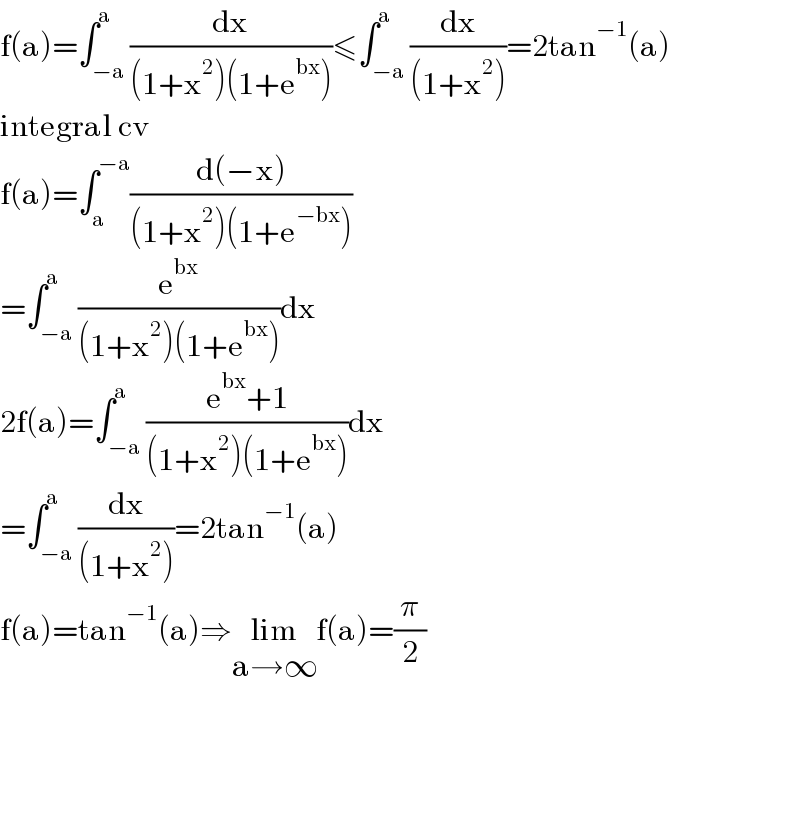 f(a)=∫_(−a) ^a (dx/((1+x^2 )(1+e^(bx) )))≤∫_(−a) ^a (dx/((1+x^2 )))=2tan^(−1) (a)  integral cv  f(a)=∫_a ^(−a) ((d(−x))/((1+x^2 )(1+e^(−bx) )))  =∫_(−a) ^a (e^(bx) /((1+x^2 )(1+e^(bx) )))dx  2f(a)=∫_(−a) ^a ((e^(bx) +1)/((1+x^2 )(1+e^(bx) )))dx  =∫_(−a) ^a (dx/((1+x^2 )))=2tan^(−1) (a)  f(a)=tan^(−1) (a)⇒lim_(a→∞) f(a)=(π/2)        