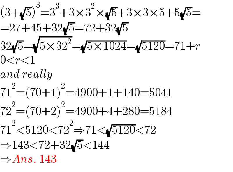 (3+(√5))^3 =3^3 +3×3^2 ×(√5)+3×3×5+5(√5)=  =27+45+32(√5)=72+32(√5)  32(√5)=(√(5×32^2 ))=(√(5×1024))=(√(5120))=71+r  0<r<1  and really  71^2 =(70+1)^2 =4900+1+140=5041  72^2 =(70+2)^2 =4900+4+280=5184  71^2 <5120<72^2 ⇒71<(√(5120))<72  ⇒143<72+32(√5)<144  ⇒Ans. 143  