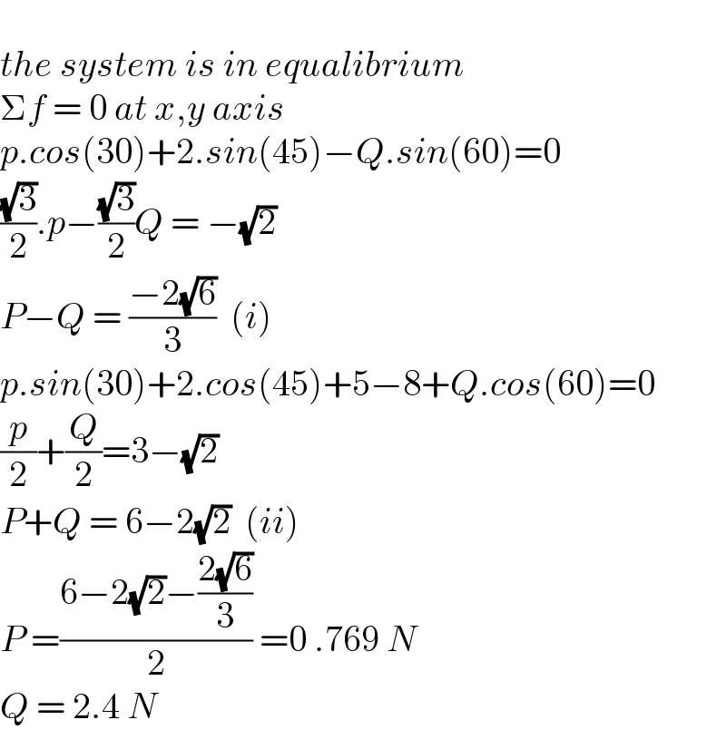   the system is in equalibrium  Σf = 0 at x,y axis  p.cos(30)+2.sin(45)−Q.sin(60)=0  ((√3)/2).p−((√3)/2)Q = −(√2)  P−Q = ((−2(√6))/3)  (i)  p.sin(30)+2.cos(45)+5−8+Q.cos(60)=0  (p/2)+(Q/2)=3−(√2)  P+Q = 6−2(√2)  (ii)  P =((6−2(√2)−((2(√6))/3))/2) =0 .769 N  Q = 2.4 N  