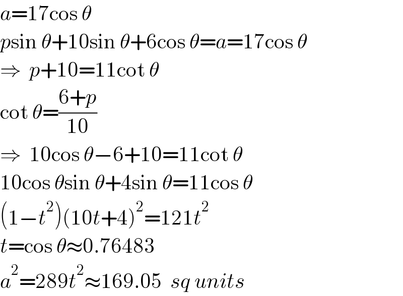 a=17cos θ  psin θ+10sin θ+6cos θ=a=17cos θ  ⇒  p+10=11cot θ  cot θ=((6+p)/(10))  ⇒  10cos θ−6+10=11cot θ  10cos θsin θ+4sin θ=11cos θ  (1−t^2 )(10t+4)^2 =121t^2   t=cos θ≈0.76483  a^2 =289t^2 ≈169.05  sq units  