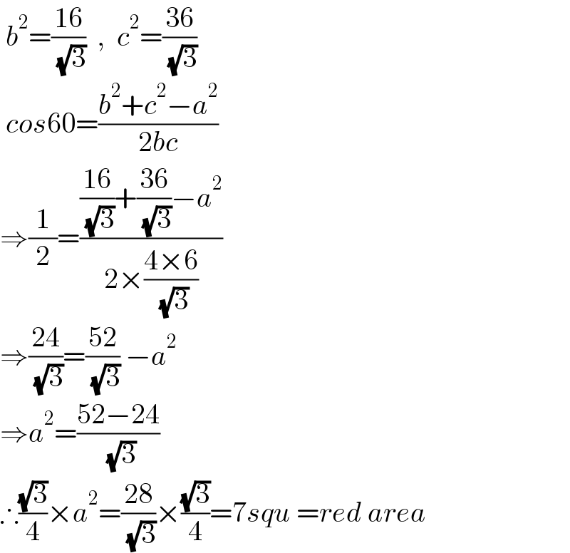  b^2 =((16)/( (√3)))  ,  c^2 =((36)/( (√3)))   cos60=((b^2 +c^2 −a^2 )/(2bc))  ⇒(1/2)=((((16)/( (√3)))+((36)/( (√3)))−a^2 )/(2×((4×6)/( (√3)))))  ⇒((24)/( (√3)))=((52)/( (√3))) −a^2   ⇒a^2 =((52−24)/( (√3)))  ∴((√3)/4)×a^2 =((28)/( (√3)))×((√3)/4)=7squ =red area  