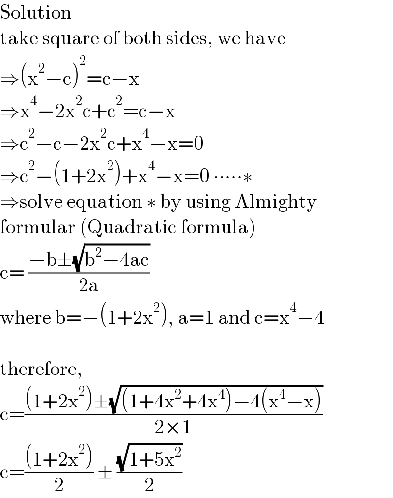 Solution  take square of both sides, we have  ⇒(x^2 −c)^2 =c−x  ⇒x^4 −2x^2 c+c^2 =c−x  ⇒c^2 −c−2x^2 c+x^4 −x=0  ⇒c^2 −(1+2x^2 )+x^4 −x=0 ∙∙∙∙∙∗  ⇒solve equation ∗ by using Almighty  formular (Quadratic formula)  c= ((−b±(√(b^2 −4ac)))/(2a))  where b=−(1+2x^2 ), a=1 and c=x^4 −4    therefore,   c=(((1+2x^2 )±(√((1+4x^2 +4x^4 )−4(x^4 −x))))/(2×1))  c=(((1+2x^2 ))/2) ± ((√(1+5x^2 ))/2)  