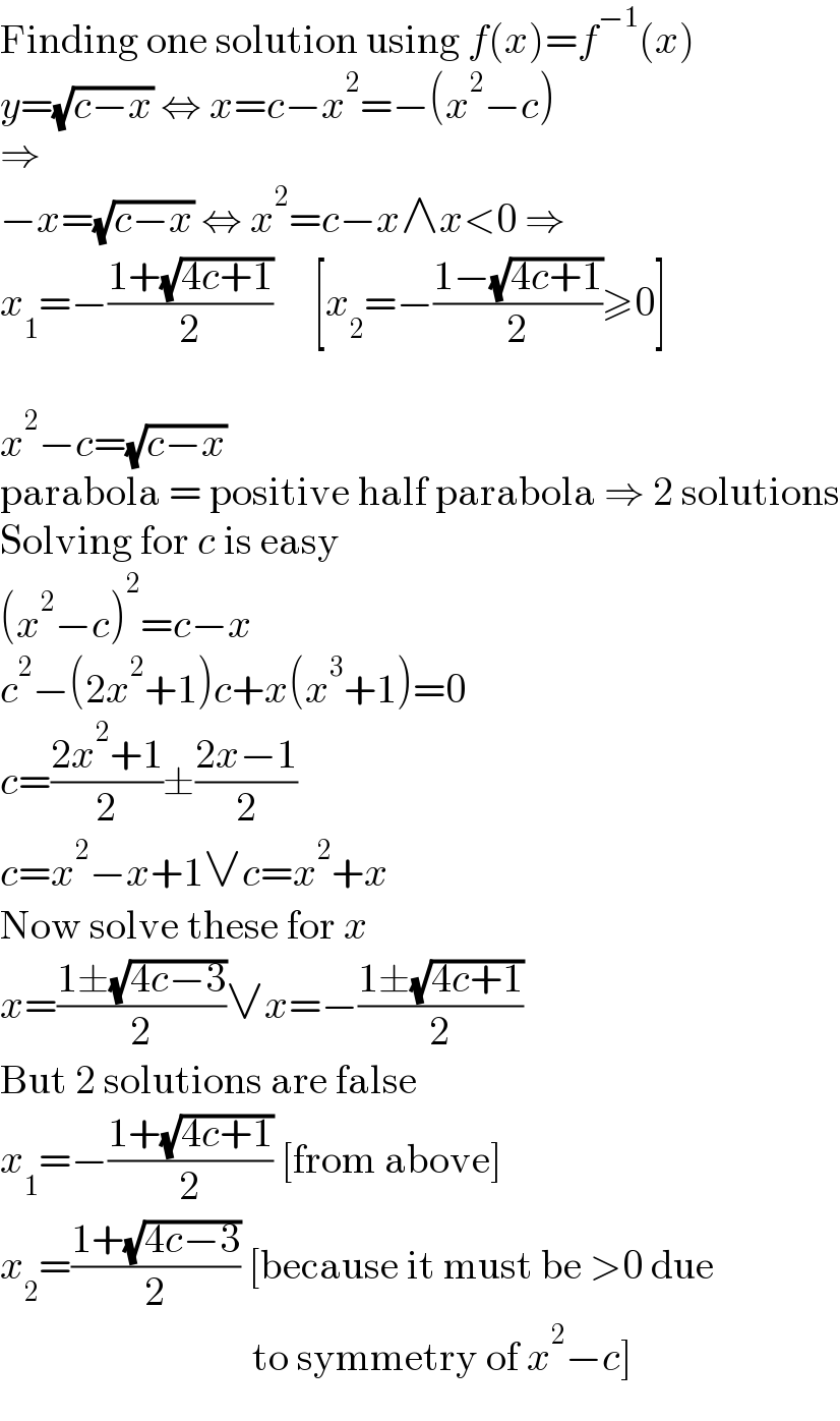 Finding one solution using f(x)=f^(−1) (x)  y=(√(c−x)) ⇔ x=c−x^2 =−(x^2 −c)  ⇒  −x=(√(c−x)) ⇔ x^2 =c−x∧x<0 ⇒  x_1 =−((1+(√(4c+1)))/2)     [x_2 =−((1−(√(4c+1)))/2)≥0]    x^2 −c=(√(c−x))  parabola = positive half parabola ⇒ 2 solutions  Solving for c is easy  (x^2 −c)^2 =c−x  c^2 −(2x^2 +1)c+x(x^3 +1)=0  c=((2x^2 +1)/2)±((2x−1)/2)  c=x^2 −x+1∨c=x^2 +x  Now solve these for x  x=((1±(√(4c−3)))/2)∨x=−((1±(√(4c+1)))/2)  But 2 solutions are false  x_1 =−((1+(√(4c+1)))/2) [from above]  x_2 =((1+(√(4c−3)))/2) [because it must be >0 due                                 to symmetry of x^2 −c]  