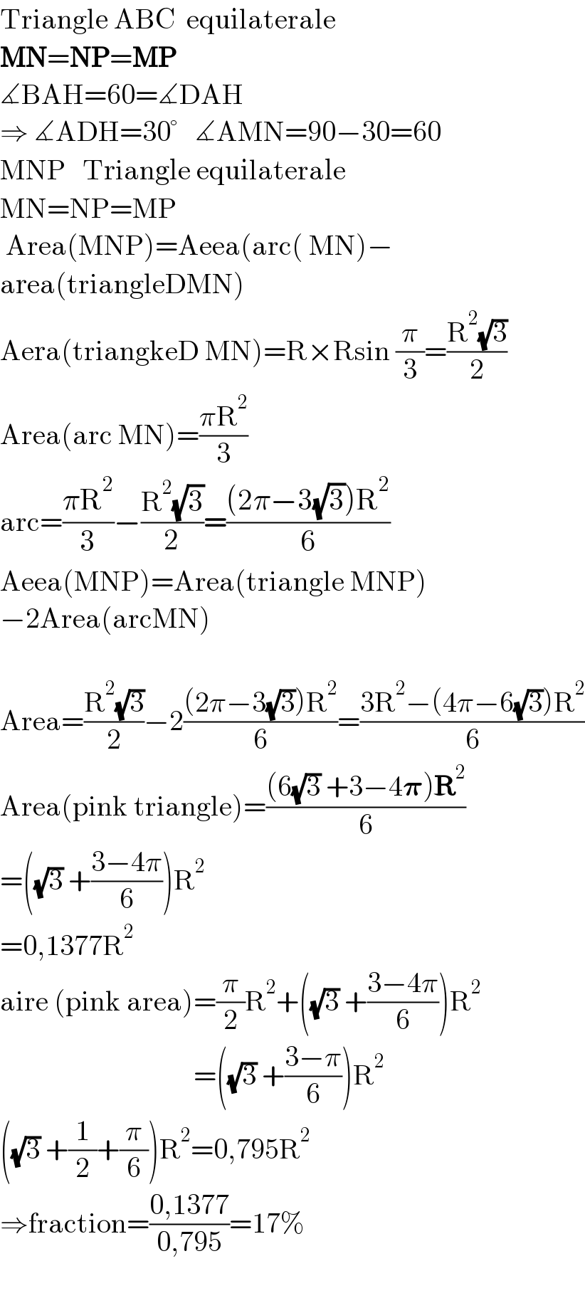 Triangle ABC  equilaterale   MN=NP=MP  ∡BAH=60=∡DAH  ⇒ ∡ADH=30°   ∡AMN=90−30=60  MNP   Triangle equilaterale  MN=NP=MP   Area(MNP)=Aeea(arc( MN)−  area(triangleDMN)  Aera(triangkeD MN)=R×Rsin (π/3)=((R^2 (√3))/2)  Area(arc MN)=((πR^2 )/3)  arc=((πR^2 )/3)−((R^2 (√3))/2)=(((2π−3(√3))R^2 )/6)  Aeea(MNP)=Area(triangle MNP)  −2Area(arcMN)    Area=((R^2 (√3))/2)−2(((2π−3(√3))R^2 )/6)=((3R^2 −(4π−6(√3))R^2 )/6)  Area(pink triangle)=(((6(√3) +3−4𝛑)R^2 )/6)  =((√3) +((3−4π)/6))R^2   =0,1377R^2   aire (pink area)=(π/2)R^2 +((√3) +((3−4π)/6))R^2                                     =((√3) +((3−π)/6))R^2   ((√3) +(1/2)+(π/6))R^2 =0,795R^2   ⇒fraction=((0,1377)/(0,795))=17%    