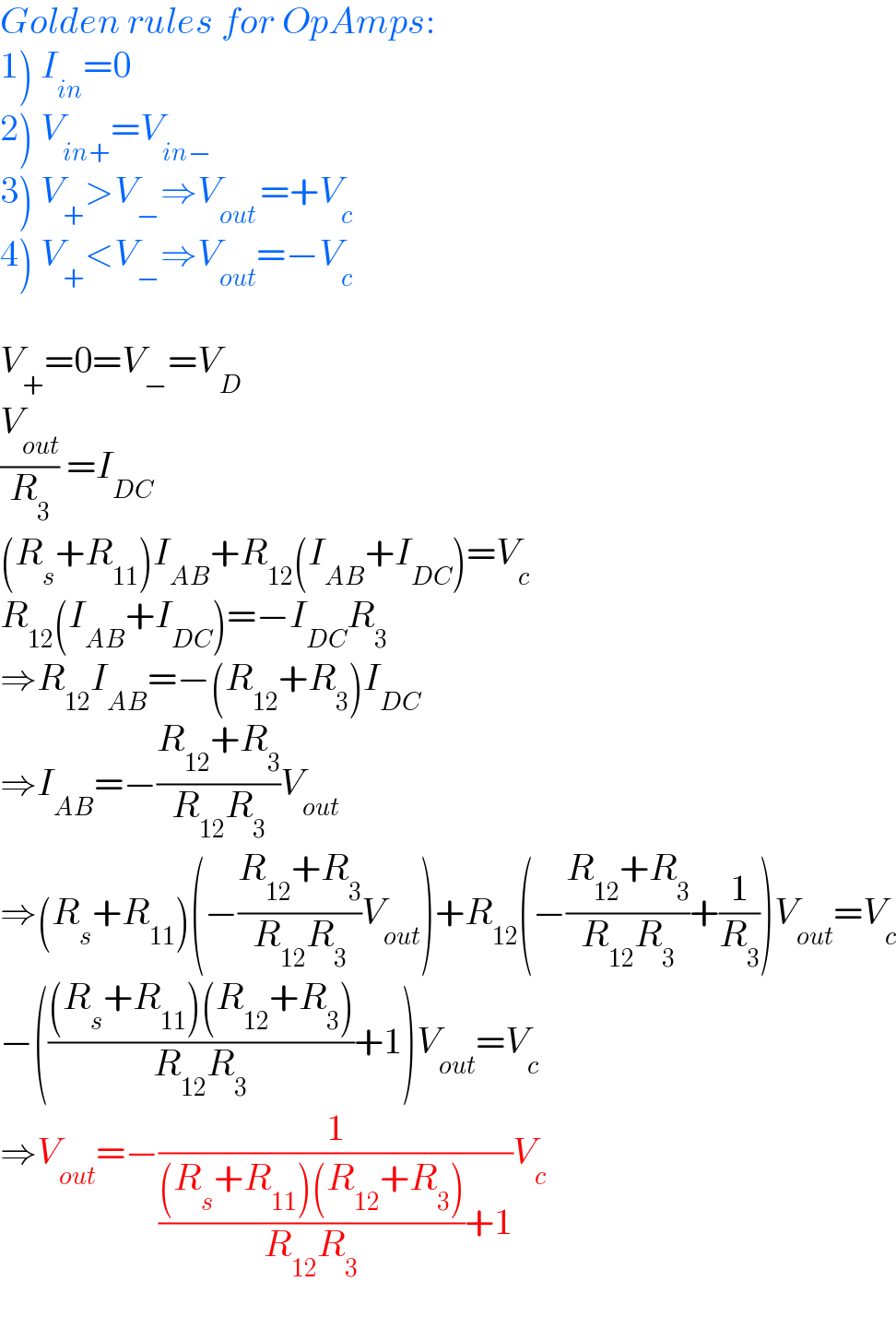 Golden rules for OpAmps:  1) I_(in) =0  2) V_(in+) =V_(in−)   3) V_+ >V_− ⇒V_(out ) =+V_c   4) V_+ <V_− ⇒V_(out) =−V_c     V_+ =0=V_− =V_D   (V_(out) /R_3 ) =I_(DC)   (R_s +R_(11) )I_(AB) +R_(12) (I_(AB) +I_(DC) )=V_c   R_(12) (I_(AB) +I_(DC) )=−I_(DC) R_3   ⇒R_(12) I_(AB) =−(R_(12) +R_3 )I_(DC)   ⇒I_(AB) =−((R_(12) +R_3 )/(R_(12) R_3 ))V_(out)   ⇒(R_s +R_(11) )(−((R_(12) +R_3 )/(R_(12) R_3 ))V_(out) )+R_(12) (−((R_(12) +R_3 )/(R_(12) R_3 ))+(1/R_3 ))V_(out) =V_c   −((((R_s +R_(11) )(R_(12) +R_3 ))/(R_(12) R_3 ))+1)V_(out) =V_c   ⇒V_(out) =−(1/((((R_s +R_(11) )(R_(12) +R_3 ))/(R_(12) R_3 ))+1))V_c   