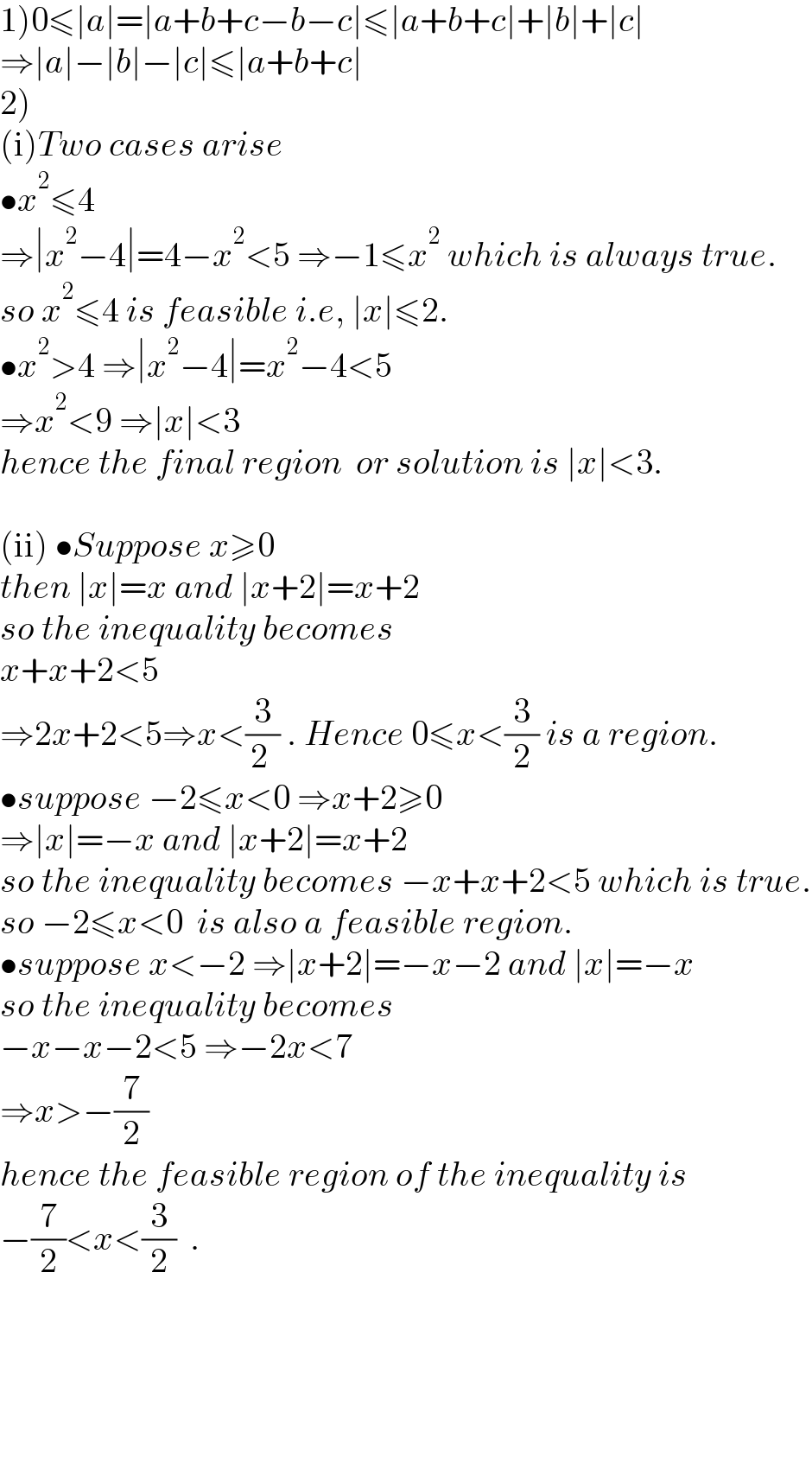 1)0≤∣a∣=∣a+b+c−b−c∣≤∣a+b+c∣+∣b∣+∣c∣  ⇒∣a∣−∣b∣−∣c∣≤∣a+b+c∣  2)  (i)Two cases arise   •x^2 ≤4  ⇒∣x^2 −4∣=4−x^2 <5 ⇒−1≤x^2  which is always true.  so x^2 ≤4 is feasible i.e, ∣x∣≤2.  •x^2 >4 ⇒∣x^2 −4∣=x^2 −4<5  ⇒x^2 <9 ⇒∣x∣<3  hence the final region  or solution is ∣x∣<3.    (ii) •Suppose x≥0  then ∣x∣=x and ∣x+2∣=x+2  so the inequality becomes  x+x+2<5  ⇒2x+2<5⇒x<(3/(2 )) . Hence 0≤x<(3/2) is a region.  •suppose −2≤x<0 ⇒x+2≥0  ⇒∣x∣=−x and ∣x+2∣=x+2  so the inequality becomes −x+x+2<5 which is true.  so −2≤x<0  is also a feasible region.  •suppose x<−2 ⇒∣x+2∣=−x−2 and ∣x∣=−x  so the inequality becomes  −x−x−2<5 ⇒−2x<7  ⇒x>−(7/2)  hence the feasible region of the inequality is  −(7/2)<x<(3/2)  .        