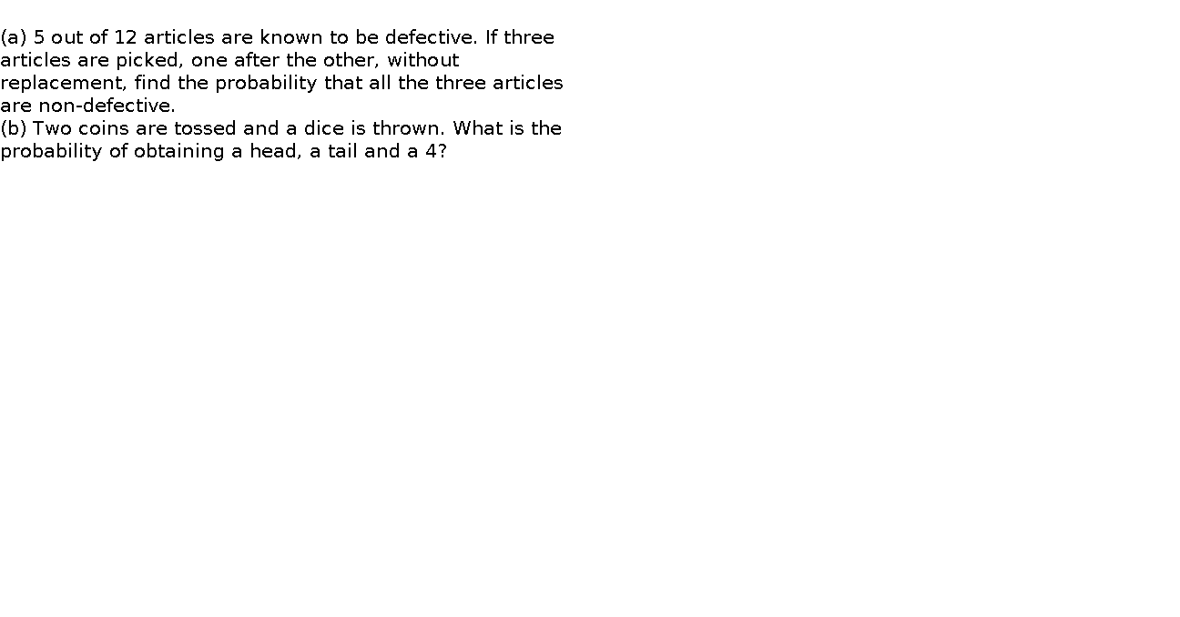   (a) 5 out of 12 articles are known to be defective. If three articles are picked, one after the other, without replacement, find the probability that all the three articles are non-defective.     (b) Two coins are tossed and a dice is thrown. What is the probability of obtaining a head, a tail and a 4?    