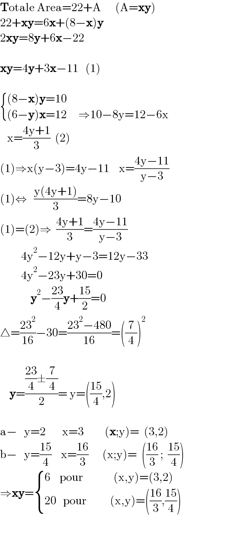 Totale Area=22+A      (A=xy)  22+xy=6x+(8−x)y  2xy=8y+6x−22    xy=4y+3x−11   (1)     { (((8−x)y=10)),(((6−y)x=12     ⇒10−8y=12−6x)) :}     x=((4y+1)/3)  (2)  (1)⇒x(y−3)=4y−11    x=((4y−11)/(y−3))  (1)⇔   ((y(4y+1))/3)=8y−10  (1)=(2)⇒  ((4y+1)/3)=((4y−11)/(y−3))           4y^2 −12y+y−3=12y−33           4y^2 −23y+30=0               y^2 −((23)/4)y+((15)/2)=0  △=((23^2 )/(16))−30=((23^2 −480)/(16))=((7/4))^2            y=((((23)/4)±(7/4))/2)= y=(((15)/4),2)    a−   y=2       x=3         (x;y)=  (3,2)  b−   y=((15)/4)    x=((16)/3)      (x;y)=  (((16)/3) ;  ((15)/4))  ⇒xy= { ((6    pour             (x,y)=(3,2))),((20   pour          (x,y)=(((16)/3),((15)/4)))) :}      