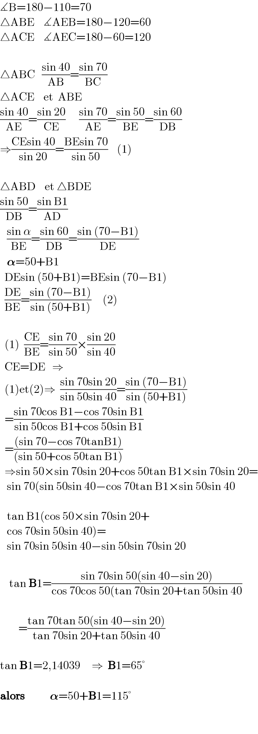 ∡B=180−110=70  △ABE    ∡AEB=180−120=60  △ACE    ∡AEC=180−60=120    △ABC   ((sin 40)/(AB))=((sin 70)/(BC))  △ACE    et  ABE  ((sin 40)/(AE))=((sin 20)/(CE))      ((sin 70)/(AE))=((sin 50)/(BE))=((sin 60)/(DB))  ⇒((CEsin 40)/(sin 20))=((BEsin 70)/(sin 50))    (1)    △ABD    et △BDE  ((sin 50)/(DB))=((sin B1)/(AD))     ((sin α)/(BE))=((sin 60)/(DB))=((sin (70−B1))/(DE))     𝛂=50+B1    DEsin (50+B1)=BEsin (70−B1)    ((DE)/(BE))=((sin (70−B1))/(sin (50+B1)))     (2)      (1)  ((CE)/(BE))=((sin 70)/(sin 50))×((sin 20)/(sin 40))    CE=DE   ⇒    (1)et(2)⇒  ((sin 70sin 20)/(sin 50sin 40))=((sin (70−B1))/(sin (50+B1)))    =((sin 70cos B1−cos 70sin B1)/(sin 50cos B1+cos 50sin B1))    =(((sin 70−cos 70tanB1))/((sin 50+cos 50tan B1)))    ⇒sin 50×sin 70sin 20+cos 50tan B1×sin 70sin 20=     sin 70(sin 50sin 40−cos 70tan B1×sin 50sin 40       tan B1(cos 50×sin 70sin 20+     cos 70sin 50sin 40)=     sin 70sin 50sin 40−sin 50sin 70sin 20        tan B1=((sin 70sin 50(sin 40−sin 20))/(cos 70cos 50(tan 70sin 20+tan 50sin 40))            =((tan 70tan 50(sin 40−sin 20))/(tan 70sin 20+tan 50sin 40))    tan B1=2,14039     ⇒  B1=65°    alors           𝛂=50+B1=115°      