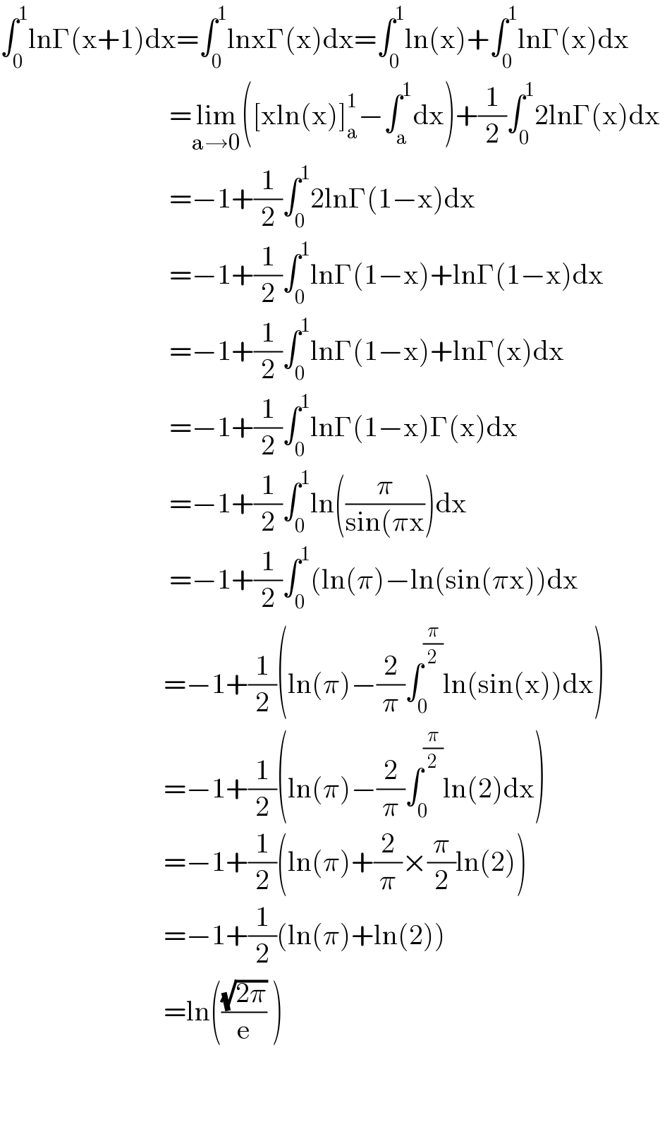 ∫_0 ^1 lnΓ(x+1)dx=∫_0 ^1 lnxΓ(x)dx=∫_0 ^1 ln(x)+∫_0 ^1 lnΓ(x)dx                                =lim_(a→0) ([xln(x)]_a ^1 −∫_a ^1 dx)+(1/2)∫_0 ^1 2lnΓ(x)dx                                =−1+(1/2)∫_0 ^1 2lnΓ(1−x)dx                                =−1+(1/2)∫_0 ^1 lnΓ(1−x)+lnΓ(1−x)dx                                =−1+(1/2)∫_0 ^1 lnΓ(1−x)+lnΓ(x)dx                                =−1+(1/2)∫_0 ^1 lnΓ(1−x)Γ(x)dx                                =−1+(1/2)∫_0 ^1 ln((π/(sin(πx)))dx                                =−1+(1/2)∫_0 ^1 (ln(π)−ln(sin(πx))dx                               =−1+(1/2)(ln(π)−(2/π)∫_0 ^(π/2) ln(sin(x))dx)                                =−1+(1/2)(ln(π)−(2/π)∫_0 ^(π/2) ln(2)dx)                                =−1+(1/2)(ln(π)+(2/π)×(π/2)ln(2))                                =−1+(1/2)(ln(π)+ln(2))                               =ln(((√(2π))/e) )                                   