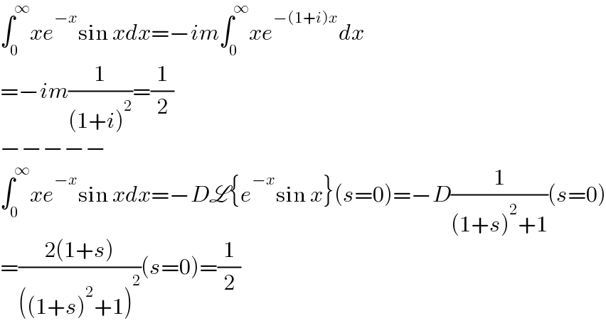 ∫_0 ^∞ xe^(−x) sin xdx=−im∫_0 ^∞ xe^(−(1+i)x) dx  =−im(1/((1+i)^2 ))=(1/2)  −−−−−  ∫_0 ^∞ xe^(−x) sin xdx=−DL{e^(−x) sin x}(s=0)=−D(1/((1+s)^2 +1))(s=0)  =((2(1+s))/(((1+s)^2 +1)^2 ))(s=0)=(1/2)  