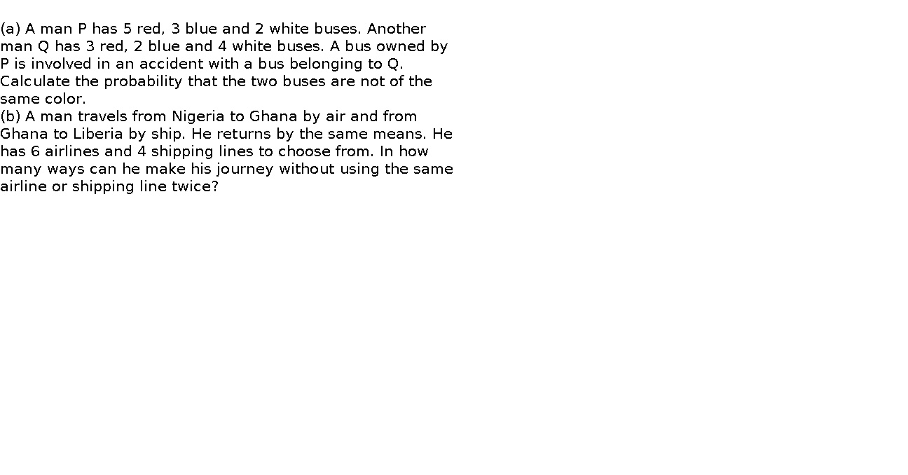   (a) A man P has 5 red, 3 blue and 2 white buses. Another man Q has 3 red, 2 blue and 4 white buses. A bus owned by P is involved in an accident with a bus belonging to Q. Calculate the probability that the two buses are not of the same color.    (b) A man travels from Nigeria to Ghana by air and from Ghana to Liberia by ship. He returns by the same means. He has 6 airlines and 4 shipping lines to choose from. In how many ways can he make his journey without using the same airline or shipping line twice?      