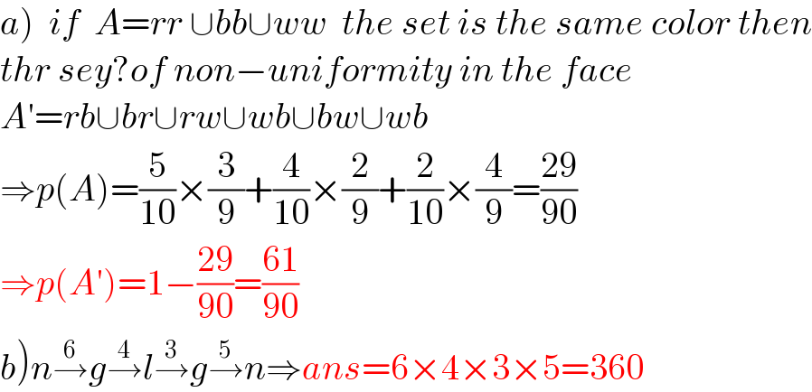 a)  if  A=rr ∪bb∪ww  the set is the same color then  thr sey?of non−uniformity in the face  A′=rb∪br∪rw∪wb∪bw∪wb  ⇒p(A)=(5/(10))×(3/9)+(4/(10))×(2/9)+(2/(10))×(4/9)=((29)/(90))  ⇒p(A′)=1−((29)/(90))=((61)/(90))  b)n→^6 g→^4 l→^3 g→^5 n⇒ans=6×4×3×5=360   