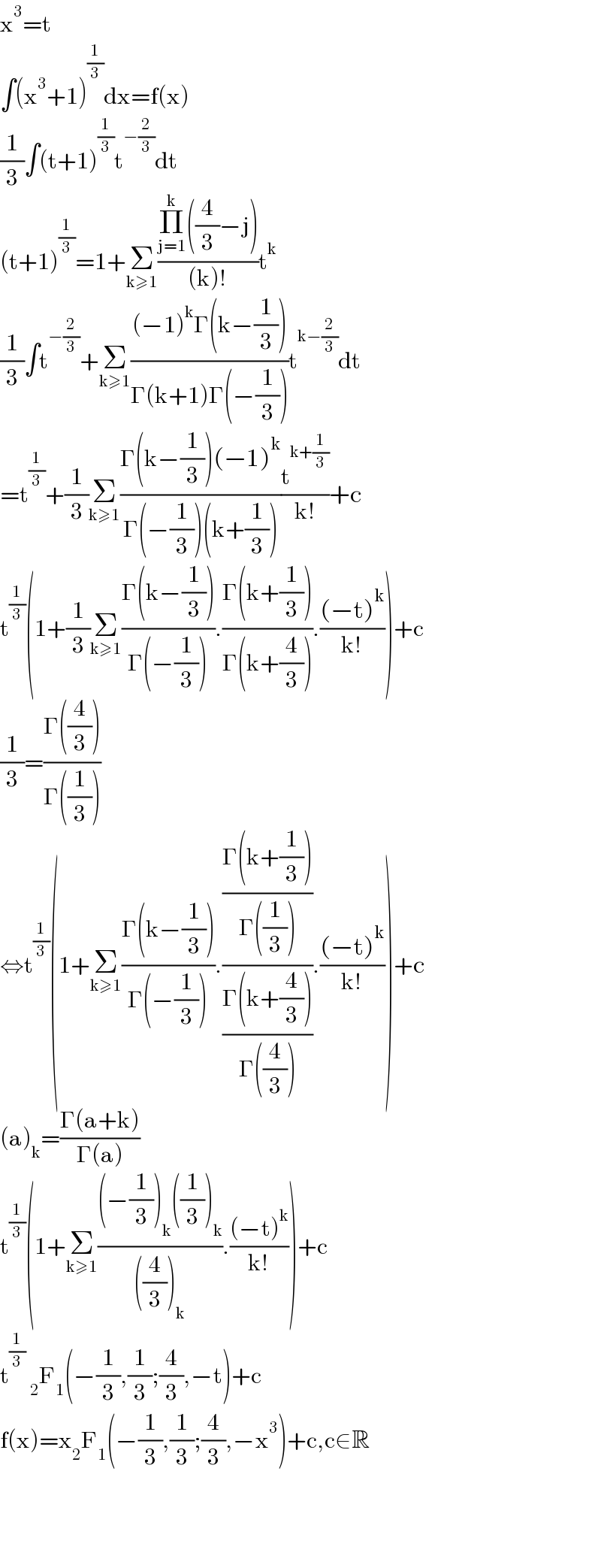 x^3 =t  ∫(x^3 +1)^(1/3) dx=f(x)  (1/3)∫(t+1)^(1/3) t^(−(2/3)) dt  (t+1)^(1/3) =1+Σ_(k≥1) ((Π_(j=1) ^k ((4/3)−j))/((k)!))t^k   (1/3)∫t^(−(2/3)) +Σ_(k≥1) (((−1)^k Γ(k−(1/3)))/(Γ(k+1)Γ(−(1/3))))t^(k−(2/3)) dt  =t^(1/3) +(1/3)Σ_(k≥1) ((Γ(k−(1/3))(−1)^k )/(Γ(−(1/3))(k+(1/3))))(t^(k+(1/3)) /(k!))+c  t^(1/3) (1+(1/3)Σ_(k≥1) ((Γ(k−(1/3)))/(Γ(−(1/3)))).((Γ(k+(1/3)))/(Γ(k+(4/3)))).(((−t)^k )/(k!)))+c  (1/3)=((Γ((4/3)))/(Γ((1/3))))  ⇔t^(1/3) (1+Σ_(k≥1) ((Γ(k−(1/3)))/(Γ(−(1/3)))).(((Γ(k+(1/3)))/(Γ((1/3))))/((Γ(k+(4/3)))/(Γ((4/3))))).(((−t)^k )/(k!)))+c  (a)_k =((Γ(a+k))/(Γ(a)))  t^(1/3) (1+Σ_(k≥1) (((−(1/3))_k ((1/3))_k )/(((4/3))_k )).(((−t)^k )/(k!)))+c  t^(1/3)  _2 F_1 (−(1/3),(1/3);(4/3),−t)+c  f(x)=x_2 F_1 (−(1/3),(1/3);(4/3),−x^3 )+c,c∈R        