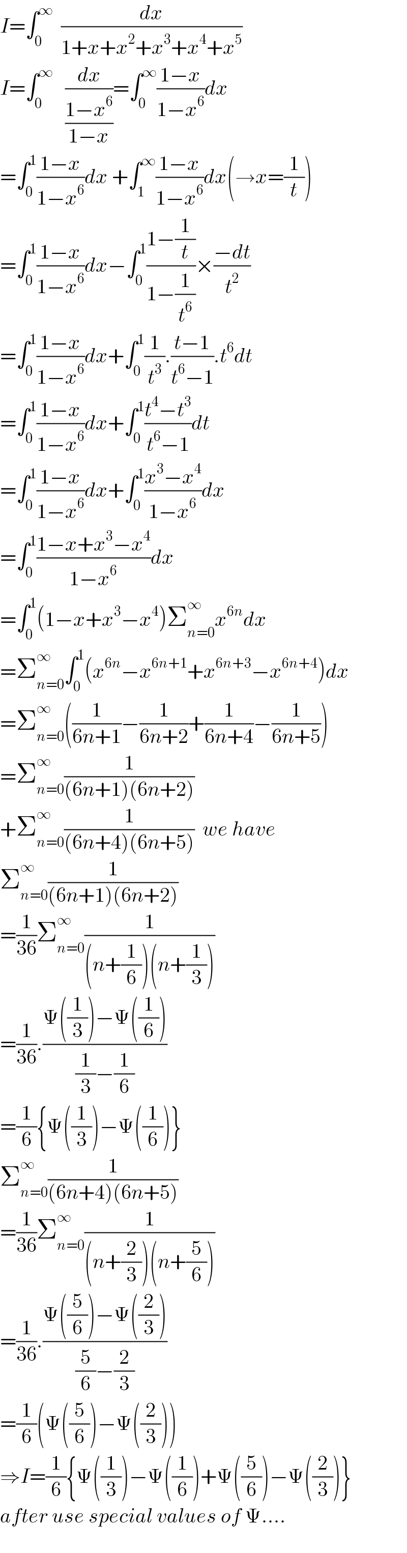 I=∫_0 ^∞   (dx/(1+x+x^2 +x^3 +x^4 +x^5 ))  I=∫_0 ^∞    (dx/((1−x^6 )/(1−x)))=∫_0 ^∞ ((1−x)/(1−x^6 ))dx  =∫_0 ^1 ((1−x)/(1−x^6 ))dx +∫_1 ^∞ ((1−x)/(1−x^6 ))dx(→x=(1/t))  =∫_0 ^1 ((1−x)/(1−x^6 ))dx−∫_0 ^1 ((1−(1/t))/(1−(1/t^6 )))×((−dt)/t^2 )  =∫_0 ^1 ((1−x)/(1−x^6 ))dx+∫_0 ^1 (1/t^3 ).((t−1)/(t^6 −1)).t^6 dt  =∫_0 ^1 ((1−x)/(1−x^6 ))dx+∫_0 ^1 ((t^4 −t^3 )/(t^6 −1))dt  =∫_0 ^1 ((1−x)/(1−x^6 ))dx+∫_0 ^1 ((x^3 −x^4 )/(1−x^6 ))dx  =∫_0 ^1 ((1−x+x^3 −x^4 )/(1−x^6 ))dx  =∫_0 ^1 (1−x+x^3 −x^4 )Σ_(n=0) ^∞ x^(6n) dx  =Σ_(n=0) ^∞ ∫_0 ^1 (x^(6n) −x^(6n+1) +x^(6n+3) −x^(6n+4) )dx  =Σ_(n=0) ^∞ ((1/(6n+1))−(1/(6n+2))+(1/(6n+4))−(1/(6n+5)))  =Σ_(n=0) ^∞ (1/((6n+1)(6n+2)))  +Σ_(n=0) ^∞ (1/((6n+4)(6n+5)))  we have  Σ_(n=0) ^∞ (1/((6n+1)(6n+2)))  =(1/(36))Σ_(n=0) ^∞ (1/((n+(1/6))(n+(1/3))))  =(1/(36)).((Ψ((1/3))−Ψ((1/6)))/((1/3)−(1/6)))  =(1/6){Ψ((1/3))−Ψ((1/6))}  Σ_(n=0) ^∞ (1/((6n+4)(6n+5)))  =(1/(36))Σ_(n=0) ^∞ (1/((n+(2/3))(n+(5/6))))  =(1/(36)).((Ψ((5/6))−Ψ((2/3)))/((5/6)−(2/3)))  =(1/6)(Ψ((5/6))−Ψ((2/3)))  ⇒I=(1/6){Ψ((1/3))−Ψ((1/6))+Ψ((5/6))−Ψ((2/3))}  after use special values of Ψ....  