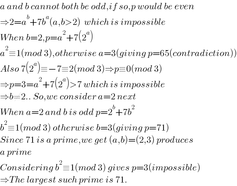 a and b cannot both be odd,if so,p would be even  ⇒2=a^b +7b^a (a,b>2)  which is impossible  When b=2,p=a^2 +7(2^a )  a^2 ≡1(mod 3),otherwise a=3(giving p=65(contradiction))  Also 7(2^a )≡−7≡2(mod 3)⇒p≡0(mod 3)  ⇒p=3=a^2 +7(2^a )>7 which is impossible  ⇒b≠2.. So,we consider a=2 next  When a=2 and b is odd p=2^b +7b^2   b^2 ≡1(mod 3) otherwise b=3(giving p=71)  Since 71 is a prime,we get (a,b)=(2,3) produces  a prime  Considering b^2 ≡1(mod 3) gives p=3(impossible)  ⇒The largest such prime is 71.  