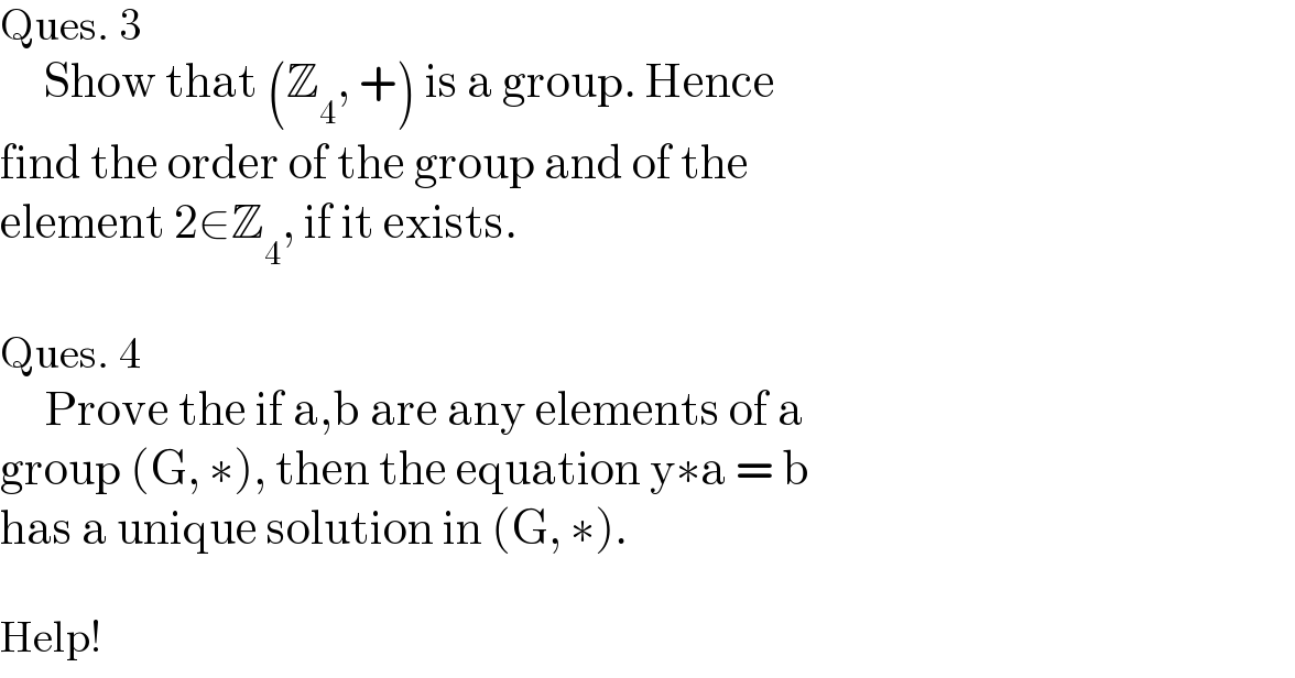 Ques. 3        Show that (Z_4 , +) is a group. Hence  find the order of the group and of the   element 2∈Z_4 , if it exists.    Ques. 4       Prove the if a,b are any elements of a   group (G, ∗), then the equation y∗a = b  has a unique solution in (G, ∗).    Help!  