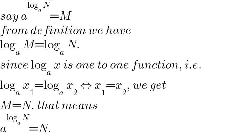 say a^(log_a  N) =M  from definition we have  log_a  M=log_a  N.  since log_a  x is one to one function, i.e.  log_a  x_1 =log_a  x_2  ⇔ x_1 =x_2 , we get  M=N. that means  a^(log_a  N) =N.  