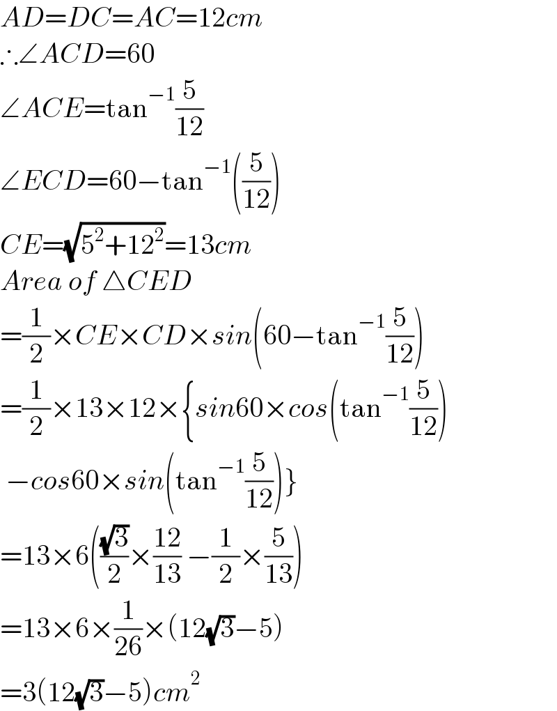 AD=DC=AC=12cm  ∴∠ACD=60  ∠ACE=tan^(−1) (5/(12))  ∠ECD=60−tan^(−1) ((5/(12)))  CE=(√(5^2 +12^2 ))=13cm  Area of △CED  =(1/2)×CE×CD×sin(60−tan^(−1) (5/(12)))  =(1/2)×13×12×{sin60×cos(tan^(−1) (5/(12)))   −cos60×sin(tan^(−1) (5/(12)))}  =13×6(((√3)/2)×((12)/(13)) −(1/2)×(5/(13)))  =13×6×(1/(26))×(12(√3)−5)  =3(12(√3)−5)cm^2   