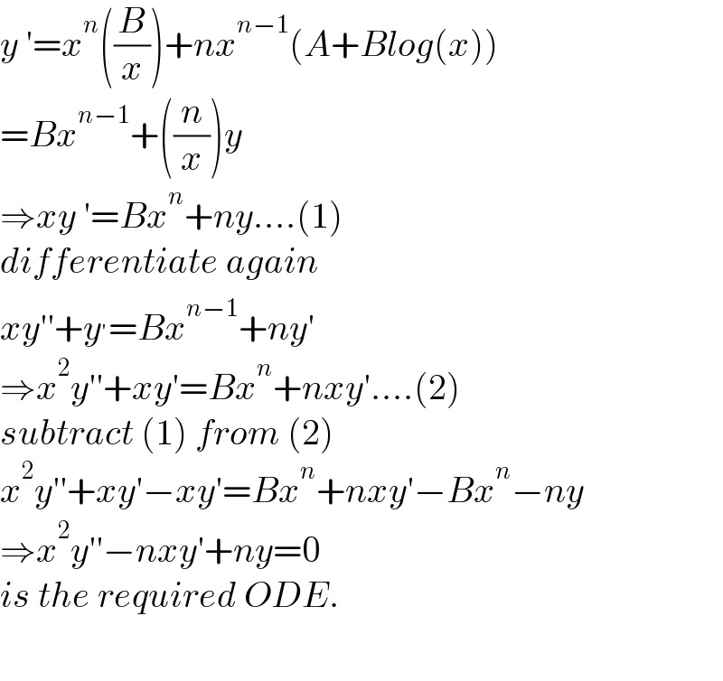 y ′=x^n ((B/x))+nx^(n−1) (A+Blog(x))  =Bx^(n−1) +((n/x))y  ⇒xy ′=Bx^n +ny....(1)  differentiate again  xy′′+y^′ =Bx^(n−1) +ny′  ⇒x^2 y′′+xy′=Bx^n +nxy′....(2)  subtract (1) from (2)  x^2 y′′+xy′−xy′=Bx^n +nxy′−Bx^n −ny  ⇒x^2 y′′−nxy′+ny=0  is the required ODE.    