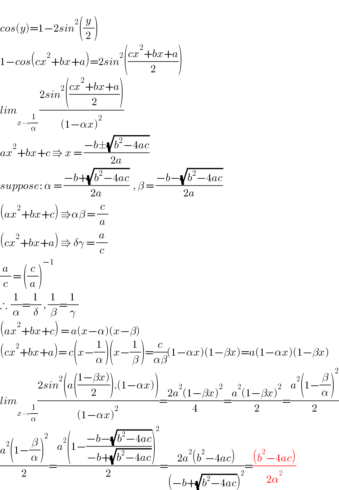   cos(y)=1−2sin^2 ((y/2))  1−cos(cx^2 +bx+a)=2sin^2 (((cx^2 +bx+a)/2))  lim_(x→(1/α))  ((2sin^2 (((cx^2 +bx+a)/2)))/((1−αx)^2 ))  ax^2 +bx+c ⇛ x = ((−b±(√(b^2 −4ac)))/(2a))  suppose: α = ((−b+(√(b^2 −4ac)))/(2a))  , β = ((−b−(√(b^2 −4ac)))/(2a))  (ax^2 +bx+c) ⇛αβ = (c/a)  (cx^2 +bx+a) ⇛ δγ = (a/c)  (a/c) = ((c/a))^(−1)   ∴  (1/α)=(1/δ) , (1/β)=(1/γ)  (ax^2 +bx+c) = a(x−α)(x−β)  (cx^2 +bx+a)= c(x−(1/α))(x−(1/β))=(c/(αβ))(1−αx)(1−βx)=a(1−αx)(1−βx)  lim_(x→(1/α)) ((2sin^2 (a(((1−βx))/2)).(1−αx)))/((1−αx)^2 ))=((2a^2 (1−βx)^2 )/4)=((a^2 (1−βx)^2 )/2)=((a^2 (1−(β/α))^2 )/2)  ((a^2 (1−(β/α))^2 )/2)=((a^2 (1−((−b−(√(b^2 −4ac)))/(−b+(√(b^2 −4ac)))))^2 )/2)=((2a^2 (b^2 −4ac))/((−b+(√(b^2 −4ac)))^2 ))=(((b^2 −4ac))/(2α^2 ))  