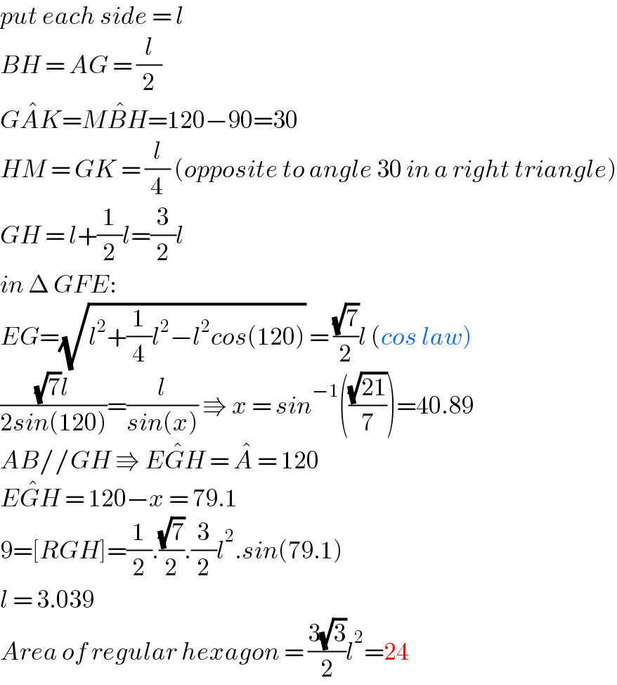 put each side = l  BH = AG = (l/2)  GA^� K=MB^� H=120−90=30  HM = GK = (l/4) (opposite to angle 30 in a right triangle)  GH = l+(1/2)l=(3/2)l  in Δ GFE:  EG=(√(l^2 +(1/4)l^2 −l^2 cos(120))) = ((√7)/2)l (cos law)  (((√7)l)/(2sin(120)))=(l/(sin(x))) ⇛ x = sin^(−1) (((√(21))/7))=40.89  AB//GH ⇛ EG^� H = A^�  = 120  EG^� H = 120−x = 79.1  9=[RGH]=(1/2).((√7)/2).(3/2)l^2 .sin(79.1)  l = 3.039  Area of regular hexagon = ((3(√3))/2)l^2 =24  