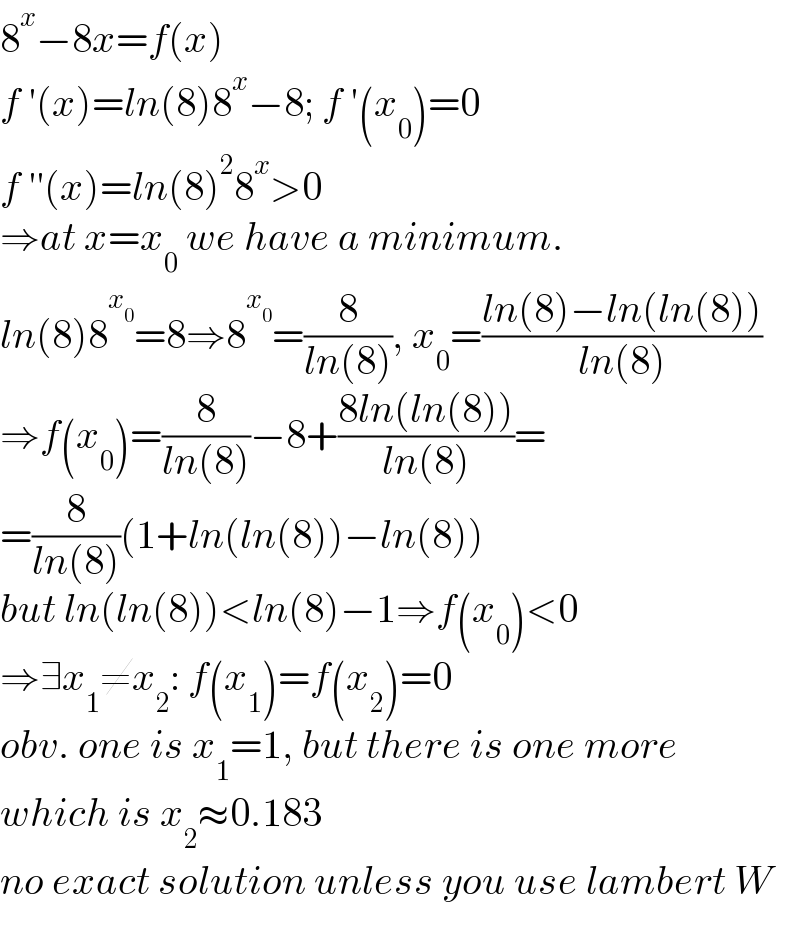 8^x −8x=f(x)  f ′(x)=ln(8)8^x −8; f ′(x_0 )=0  f ′′(x)=ln(8)^2 8^x >0  ⇒at x=x_0  we have a minimum.  ln(8)8^x_0  =8⇒8^x_0  =(8/(ln(8))), x_0 =((ln(8)−ln(ln(8)))/(ln(8)))  ⇒f(x_0 )=(8/(ln(8)))−8+((8ln(ln(8)))/(ln(8)))=  =(8/(ln(8)))(1+ln(ln(8))−ln(8))  but ln(ln(8))<ln(8)−1⇒f(x_0 )<0  ⇒∃x_1 ≠x_2 : f(x_1 )=f(x_2 )=0  obv. one is x_1 =1, but there is one more  which is x_2 ≈0.183  no exact solution unless you use lambert W  