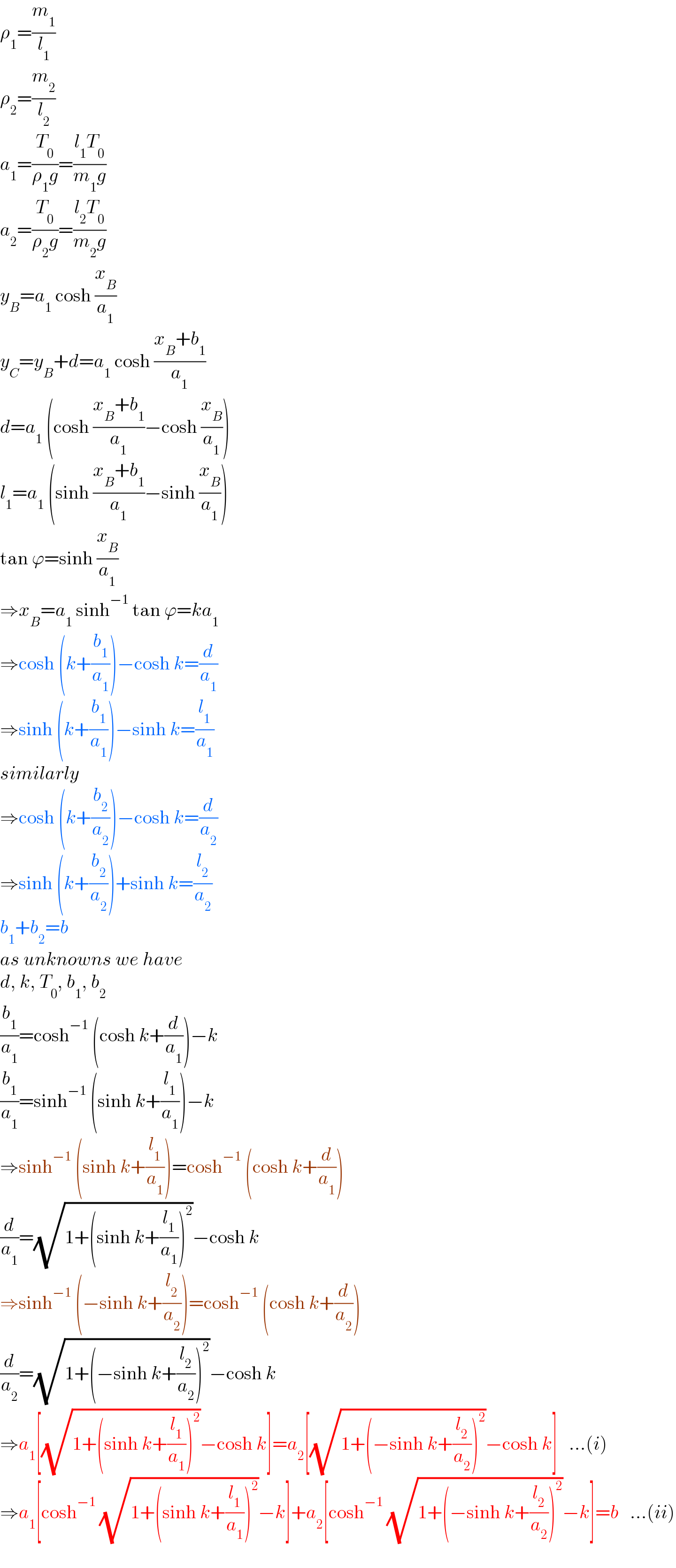 ρ_1 =(m_1 /l_1 )  ρ_2 =(m_2 /l_2 )  a_1 =(T_0 /(ρ_1 g))=((l_1 T_0 )/(m_1 g))  a_2 =(T_0 /(ρ_2 g))=((l_2 T_0 )/(m_2 g))  y_B =a_1  cosh (x_B /a_1 )  y_C =y_B +d=a_1  cosh ((x_B +b_1 )/a_1 )  d=a_1  (cosh ((x_B +b_1 )/a_1 )−cosh (x_B /a_1 ))  l_1 =a_1  (sinh ((x_B +b_1 )/a_1 )−sinh (x_B /a_1 ))  tan ϕ=sinh (x_B /a_1 )  ⇒x_B =a_1  sinh^(−1)  tan ϕ=ka_1   ⇒cosh (k+(b_1 /a_1 ))−cosh k=(d/a_1 )  ⇒sinh (k+(b_1 /a_1 ))−sinh k=(l_1 /a_1 )  similarly  ⇒cosh (k+(b_2 /a_2 ))−cosh k=(d/a_2 )  ⇒sinh (k+(b_2 /a_2 ))+sinh k=(l_2 /a_2 )  b_1 +b_2 =b  as unknowns we have  d, k, T_0 , b_1 , b_2   (b_1 /a_1 )=cosh^(−1)  (cosh k+(d/a_1 ))−k  (b_1 /a_1 )=sinh^(−1)  (sinh k+(l_1 /a_1 ))−k  ⇒sinh^(−1)  (sinh k+(l_1 /a_1 ))=cosh^(−1)  (cosh k+(d/a_1 ))  (d/a_1 )=(√(1+(sinh k+(l_1 /a_1 ))^2 ))−cosh k  ⇒sinh^(−1)  (−sinh k+(l_2 /a_2 ))=cosh^(−1)  (cosh k+(d/a_2 ))  (d/a_2 )=(√(1+(−sinh k+(l_2 /a_2 ))^2 ))−cosh k  ⇒a_1 [(√(1+(sinh k+(l_1 /a_1 ))^2 ))−cosh k]=a_2 [(√(1+(−sinh k+(l_2 /a_2 ))^2 ))−cosh k]   ...(i)  ⇒a_1 [cosh^(−1)  (√(1+(sinh k+(l_1 /a_1 ))^2 ))−k]+a_2 [cosh^(−1)  (√(1+(−sinh k+(l_2 /a_2 ))^2 ))−k]=b   ...(ii)  