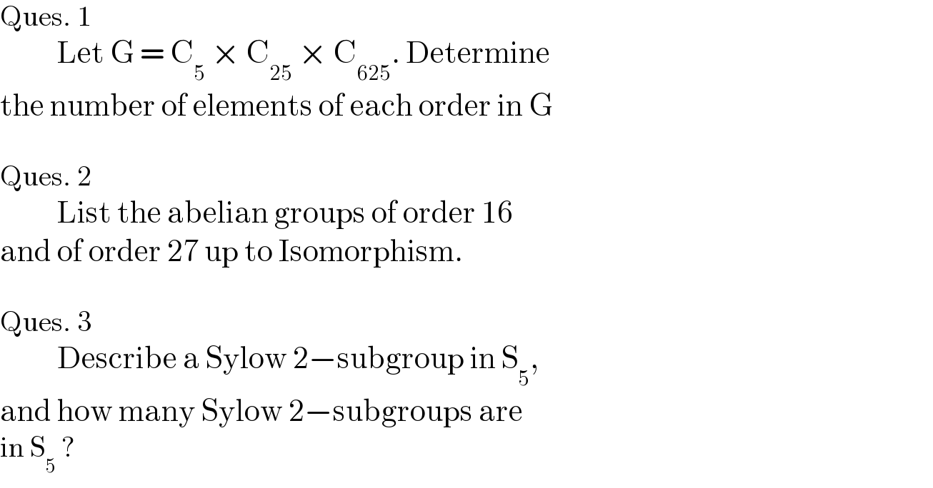 Ques. 1            Let G = C_5  × C_(25)  × C_(625) . Determine  the number of elements of each order in G    Ques. 2            List the abelian groups of order 16  and of order 27 up to Isomorphism.    Ques. 3             Describe a Sylow 2−subgroup in S_5 ,  and how many Sylow 2−subgroups are  in S_5  ?  