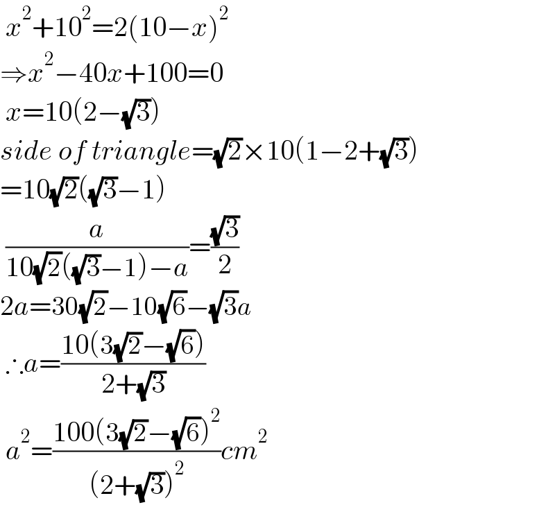  x^2 +10^2 =2(10−x)^2   ⇒x^2 −40x+100=0   x=10(2−(√3))  side of triangle=(√2)×10(1−2+(√3))  =10(√2)((√3)−1)   (a/(10(√2)((√3)−1)−a))=((√3)/2)   2a=30(√2)−10(√6)−(√3)a   ∴a=((10(3(√2)−(√6)))/(2+(√3)))   a^2 =((100(3(√2)−(√6))^2 )/((2+(√3))^2 ))cm^2   