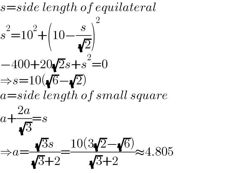 s=side length of equilateral  s^2 =10^2 +(10−(s/( (√2))))^2   −400+20(√2)s+s^2 =0  ⇒s=10((√6)−(√2))  a=side length of small square  a+((2a)/( (√3)))=s  ⇒a=(((√3)s)/( (√3)+2))=((10(3(√2)−(√6)))/( (√3)+2))≈4.805  