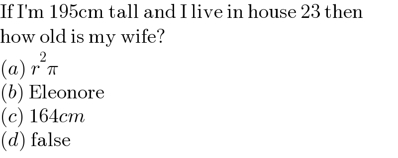 If I′m 195cm tall and I live in house 23 then  how old is my wife?  (a) r^2 π  (b) Eleonore  (c) 164cm  (d) false  