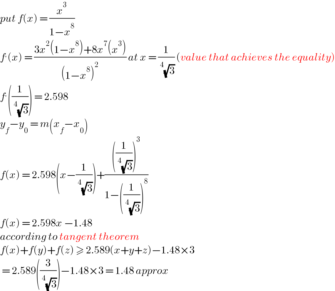 put f(x) = (x^3 /(1−x^8 ))  f^′ (x) = ((3x^2 (1−x^8 )+8x^7 (x^3 ))/((1−x^8 )^2 )) at x = (1/(^4 (√3))) (value that achieves the equality)  f^′ ((1/(^4 (√3)))) = 2.598  y_f −y_0  = m(x_f −x_0 )  f(x) = 2.598(x−(1/(^4 (√3))))+((((1/(^4 (√3))))^3 )/(1−((1/(^4 (√3))))^8 ))  f(x) = 2.598x −1.48  according to tangent theorem  f(x)+f(y)+f(z) ≥ 2.589(x+y+z)−1.48×3   = 2.589((3/(^4 (√3))))−1.48×3 = 1.48 approx   