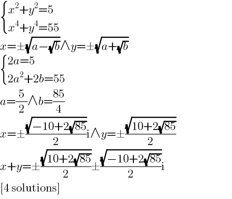  { ((x^2 +y^2 =5)),((x^4 +y^4 =55)) :}  x=±(√(a−(√b)))∧y=±(√(a+(√b)))   { ((2a=5)),((2a^2 +2b=55)) :}  a=(5/2)∧b=((85)/4)  x=±((√(−10+2(√(85))))/2)i∧y=±((√(10+2(√(85))))/2)  x+y=±((√(10+2(√(85))))/2)±((√(−10+2(√(85))))/2)i  [4 solutions]  