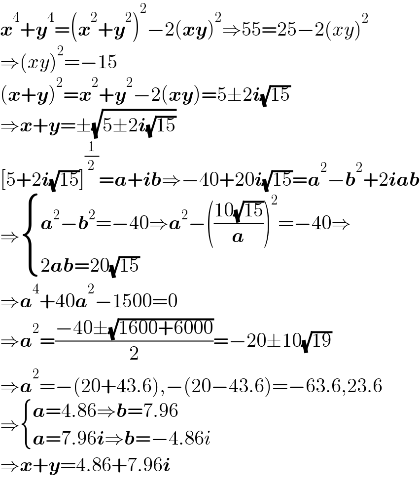 x^4 +y^4 =(x^2 +y^2 )^2 −2(xy)^2 ⇒55=25−2(xy)^2   ⇒(xy)^2 =−15  (x+y)^2 =x^2 +y^2 −2(xy)=5±2i(√(15))  ⇒x+y=±(√(5±2i(√(15))))  [5+2i(√(15))]^(1/2) =a+ib⇒−40+20i(√(15))=a^2 −b^2 +2iab  ⇒ { ((a^2 −b^2 =−40⇒a^2 −(((10(√(15)))/a))^2 =−40⇒)),((2ab=20(√(15)))) :}  ⇒a^4 +40a^2 −1500=0  ⇒a^2 =((−40±(√(1600+6000)))/2)=−20±10(√(19))  ⇒a^2 =−(20+43.6),−(20−43.6)=−63.6,23.6  ⇒ { ((a=4.86⇒b=7.96)),((a=7.96i⇒b=−4.86i)) :}  ⇒x+y=4.86+7.96i  