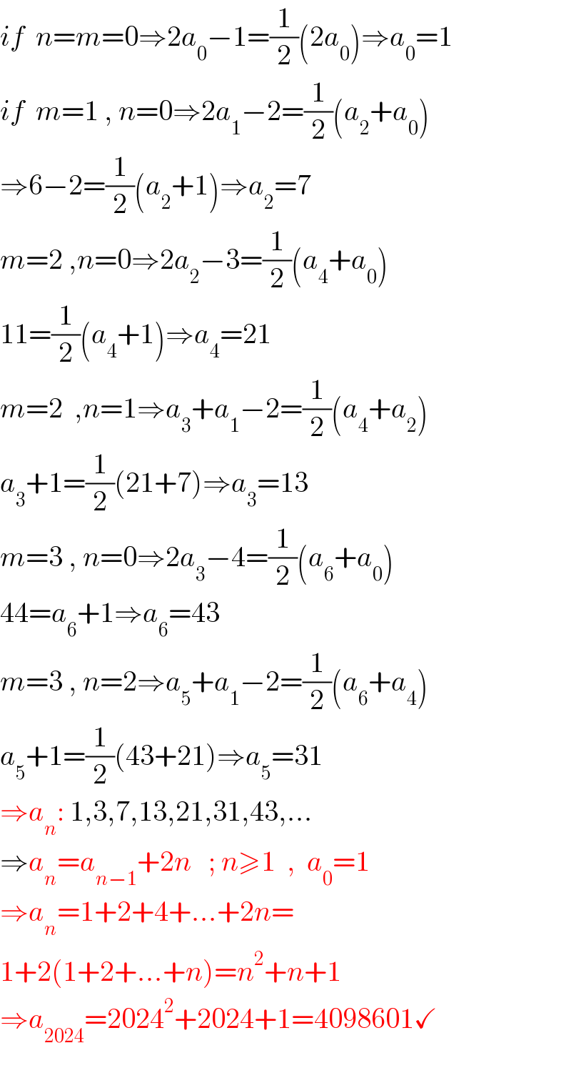 if  n=m=0⇒2a_0 −1=(1/2)(2a_0 )⇒a_0 =1  if  m=1 , n=0⇒2a_1 −2=(1/2)(a_2 +a_0 )  ⇒6−2=(1/2)(a_2 +1)⇒a_2 =7  m=2 ,n=0⇒2a_2 −3=(1/2)(a_4 +a_0 )  11=(1/2)(a_4 +1)⇒a_4 =21  m=2  ,n=1⇒a_3 +a_1 −2=(1/2)(a_4 +a_2 )  a_3 +1=(1/2)(21+7)⇒a_3 =13  m=3 , n=0⇒2a_3 −4=(1/2)(a_6 +a_0 )  44=a_6 +1⇒a_6 =43  m=3 , n=2⇒a_5 +a_1 −2=(1/2)(a_6 +a_4 )  a_5 +1=(1/2)(43+21)⇒a_5 =31  ⇒a_n : 1,3,7,13,21,31,43,...  ⇒a_n =a_(n−1) +2n   ; n≥1  ,  a_0 =1     ⇒a_n =1+2+4+...+2n=  1+2(1+2+...+n)=n^2 +n+1  ⇒a_(2024) =2024^2 +2024+1=4098601✓    