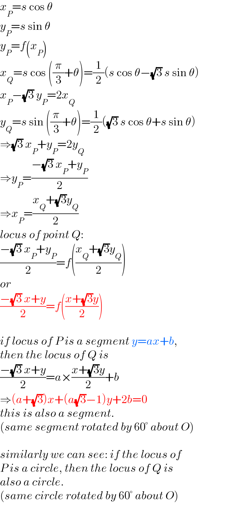 x_P =s cos θ  y_P =s sin θ  y_P =f(x_P )  x_Q =s cos ((π/3)+θ)=(1/2)(s cos θ−(√3) s sin θ)  x_P −(√3) y_P =2x_Q   y_Q =s sin ((π/3)+θ)=(1/2)((√3) s cos θ+s sin θ)  ⇒(√3) x_P +y_P =2y_Q   ⇒y_P =((−(√3) x_P +y_P )/2)  ⇒x_P =((x_Q +(√3)y_Q )/2)  locus of point Q:  ((−(√3) x_P +y_P )/2)=f(((x_Q +(√3)y_Q )/2))  or  ((−(√3) x+y)/2)=f(((x+(√3)y)/2))    if locus of P is a segment y=ax+b,  then the locus of Q is  ((−(√3) x+y)/2)=a×((x+(√3)y)/2)+b  ⇒(a+(√3))x+(a(√3)−1)y+2b=0  this is also a segment.   (same segment rotated by 60° about O)    similarly we can see: if the locus of  P is a circle, then the locus of Q is  also a circle.  (same circle rotated by 60° about O)  