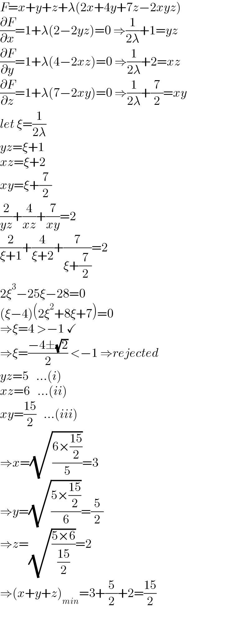 F=x+y+z+λ(2x+4y+7z−2xyz)  (∂F/∂x)=1+λ(2−2yz)=0 ⇒(1/(2λ))+1=yz  (∂F/∂y)=1+λ(4−2xz)=0 ⇒(1/(2λ))+2=xz  (∂F/∂z)=1+λ(7−2xy)=0 ⇒(1/(2λ))+(7/2)=xy  let ξ=(1/(2λ))  yz=ξ+1  xz=ξ+2  xy=ξ+(7/2)  (2/(yz))+(4/(xz))+(7/(xy))=2  (2/(ξ+1))+(4/(ξ+2))+(7/(ξ+(7/2)))=2  2ξ^3 −25ξ−28=0  (ξ−4)(2ξ^2 +8ξ+7)=0  ⇒ξ=4 >−1 ✓  ⇒ξ=((−4±(√2))/2) <−1 ⇒rejected  yz=5   ...(i)  xz=6   ...(ii)  xy=((15)/2)   ...(iii)  ⇒x=(√((6×((15)/2))/5))=3  ⇒y=(√((5×((15)/2))/6))=(5/2)  ⇒z=(√((5×6)/((15)/2)))=2  ⇒(x+y+z)_(min) =3+(5/2)+2=((15)/2)  