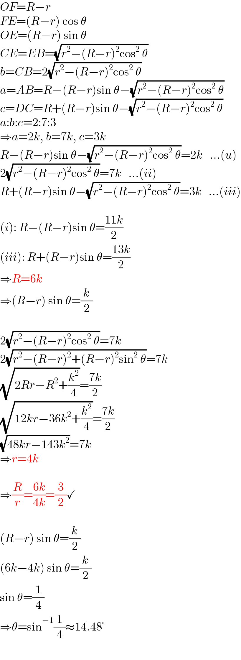 OF=R−r  FE=(R−r) cos θ  OE=(R−r) sin θ  CE=EB=(√(r^2 −(R−r)^2 cos^2  θ))  b=CB=2(√(r^2 −(R−r)^2 cos^2  θ))  a=AB=R−(R−r)sin θ−(√(r^2 −(R−r)^2 cos^2  θ))  c=DC=R+(R−r)sin θ−(√(r^2 −(R−r)^2 cos^2  θ))  a:b:c=2:7:3   ⇒a=2k, b=7k, c=3k  R−(R−r)sin θ−(√(r^2 −(R−r)^2 cos^2  θ))=2k   ...(u)  2(√(r^2 −(R−r)^2 cos^2  θ))=7k   ...(ii)  R+(R−r)sin θ−(√(r^2 −(R−r)^2 cos^2  θ))=3k   ...(iii)    (i): R−(R−r)sin θ=((11k)/2)  (iii): R+(R−r)sin θ=((13k)/2)  ⇒R=6k  ⇒(R−r) sin θ=(k/2)    2(√(r^2 −(R−r)^2 cos^2  θ))=7k   2(√(r^2 −(R−r)^2 +(R−r)^2 sin^2  θ))=7k   (√(2Rr−R^2 +(k^2 /4)))=((7k)/2)  (√(12kr−36k^2 +(k^2 /4)))=((7k)/2)  (√(48kr−143k^2 ))=7k  ⇒r=4k    ⇒(R/r)=((6k)/(4k))=(3/2)✓    (R−r) sin θ=(k/2)  (6k−4k) sin θ=(k/2)  sin θ=(1/4)  ⇒θ=sin^(−1) (1/4)≈14.48°  