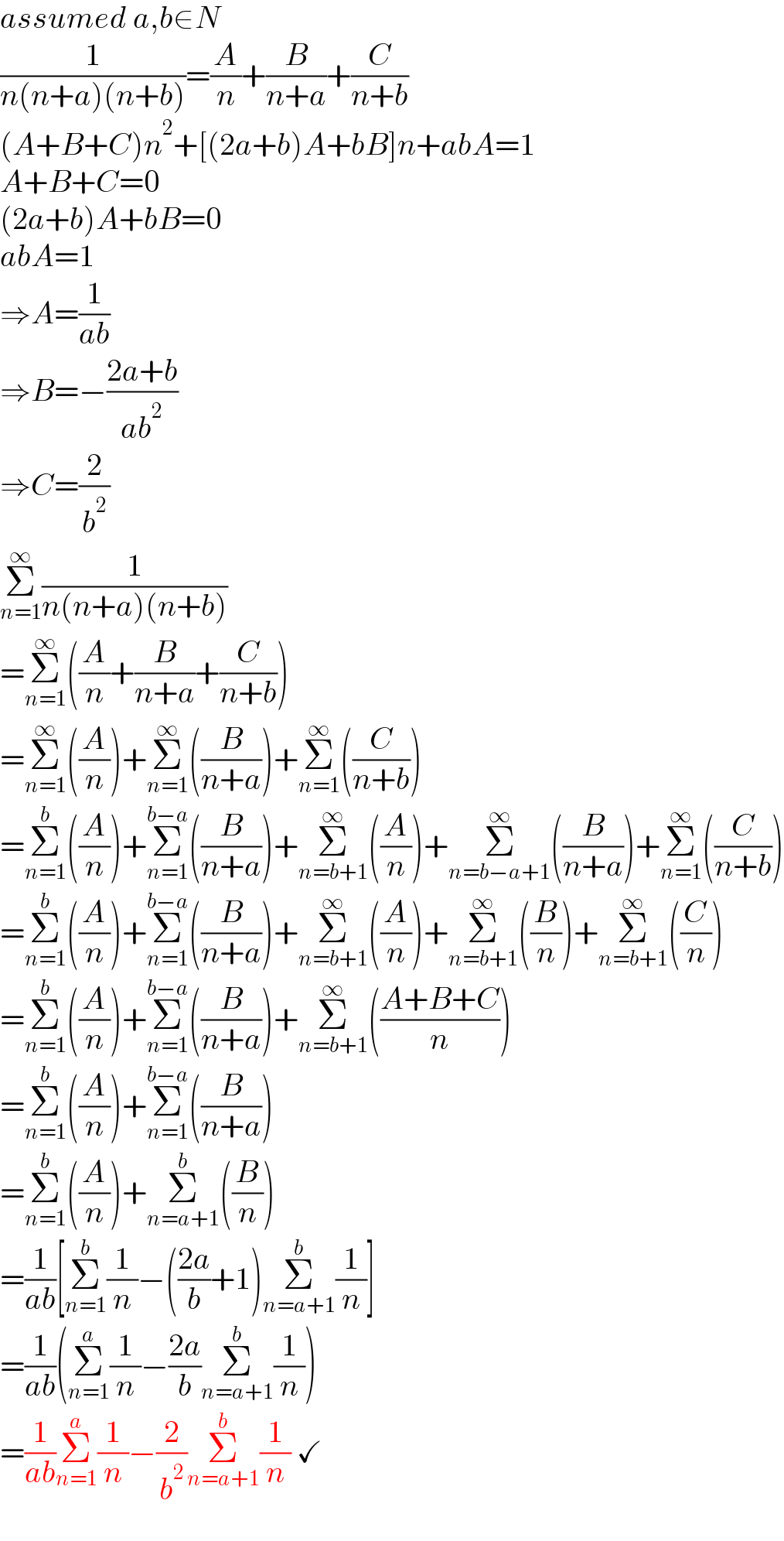 assumed a,b∈N  (1/(n(n+a)(n+b)))=(A/n)+(B/(n+a))+(C/(n+b))  (A+B+C)n^2 +[(2a+b)A+bB]n+abA=1  A+B+C=0  (2a+b)A+bB=0  abA=1  ⇒A=(1/(ab))  ⇒B=−((2a+b)/(ab^2 ))  ⇒C=(2/b^2 )  Σ_(n=1) ^∞ (1/(n(n+a)(n+b)))  =Σ_(n=1) ^∞ ((A/n)+(B/(n+a))+(C/(n+b)))  =Σ_(n=1) ^∞ ((A/n))+Σ_(n=1) ^∞ ((B/(n+a)))+Σ_(n=1) ^∞ ((C/(n+b)))  =Σ_(n=1) ^b ((A/n))+Σ_(n=1) ^(b−a) ((B/(n+a)))+Σ_(n=b+1) ^∞ ((A/n))+Σ_(n=b−a+1) ^∞ ((B/(n+a)))+Σ_(n=1) ^∞ ((C/(n+b)))  =Σ_(n=1) ^b ((A/n))+Σ_(n=1) ^(b−a) ((B/(n+a)))+Σ_(n=b+1) ^∞ ((A/n))+Σ_(n=b+1) ^∞ ((B/n))+Σ_(n=b+1) ^∞ ((C/n))  =Σ_(n=1) ^b ((A/n))+Σ_(n=1) ^(b−a) ((B/(n+a)))+Σ_(n=b+1) ^∞ (((A+B+C)/n))  =Σ_(n=1) ^b ((A/n))+Σ_(n=1) ^(b−a) ((B/(n+a)))  =Σ_(n=1) ^b ((A/n))+Σ_(n=a+1) ^b ((B/n))  =(1/(ab))[Σ_(n=1) ^b (1/n)−(((2a)/b)+1)Σ_(n=a+1) ^b (1/n)]  =(1/(ab))(Σ_(n=1) ^a (1/n)−((2a)/b)Σ_(n=a+1) ^b (1/n))  =(1/(ab))Σ_(n=1) ^a (1/n)−(2/b^2 )Σ_(n=a+1) ^b (1/n) ✓  