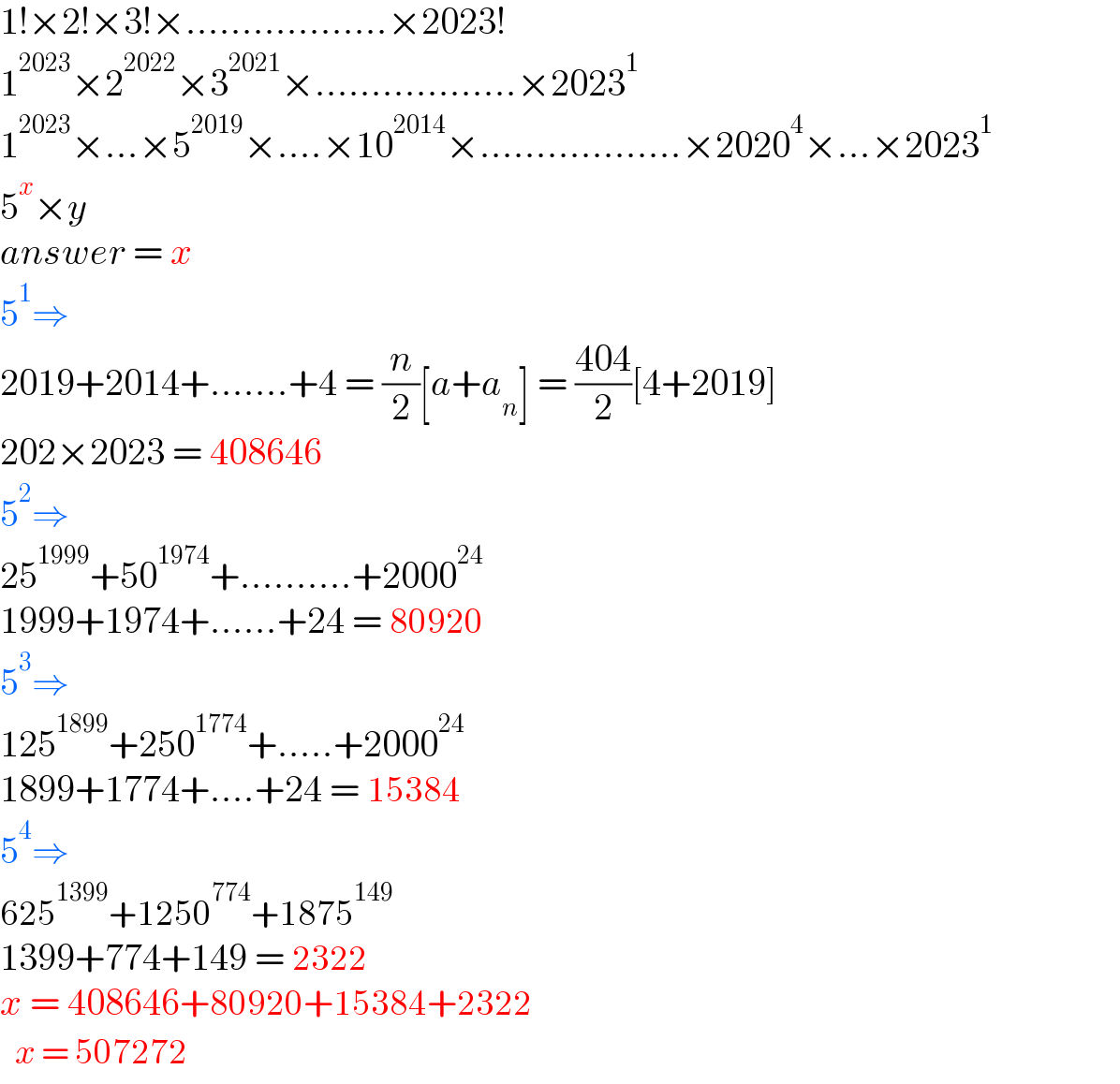 1!×2!×3!×..................×2023!  1^(2023) ×2^(2022) ×3^(2021) ×..................×2023^1   1^(2023) ×...×5^(2019) ×....×10^(2014) ×..................×2020^4 ×...×2023^1                    5^x ×y  answer = x  5^1 ⇒  2019+2014+.......+4 = (n/2)[a+a_n ] = ((404)/2)[4+2019]        202×2023 = 408646  5^2 ⇒  25^(1999) +50^(1974) +..........+2000^(24)   1999+1974+......+24 = 80920  5^3 ⇒  125^(1899) +250^(1774) +.....+2000^(24)    1899+1774+....+24 = 15384  5^4 ⇒  625^(1399) +1250^(774) +1875^(149)   1399+774+149 = 2322  x = 408646+80920+15384+2322   determinant (((x = 507272)))  