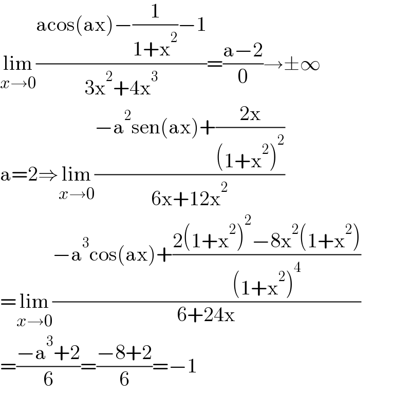 lim_(x→0) ((acos(ax)−(1/(1+x^2 ))−1)/(3x^2 +4x^3 ))=((a−2)/0)→±∞  a=2⇒lim_(x→0) ((−a^2 sen(ax)+((2x)/((1+x^2 )^2 )))/(6x+12x^2 ))  =lim_(x→0) ((−a^3 cos(ax)+((2(1+x^2 )^2 −8x^2 (1+x^2 ))/((1+x^2 )^4 )))/(6+24x))  =((−a^3 +2)/6)=((−8+2)/6)=−1  