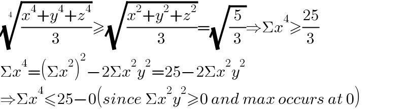 (((x^4 +y^4 +z^4 )/3))^(1/4_ ) ≥(√((x^2 +y^2 +z^2 )/3))=(√(5/3))⇒Σx^4 ≥((25)/3)  Σx^4 =(Σx^2 )^2 −2Σx^2 y^2 =25−2Σx^2 y^2   ⇒Σx^4 ≤25−0(since Σx^2 y^2 ≥0 and max occurs at 0)  