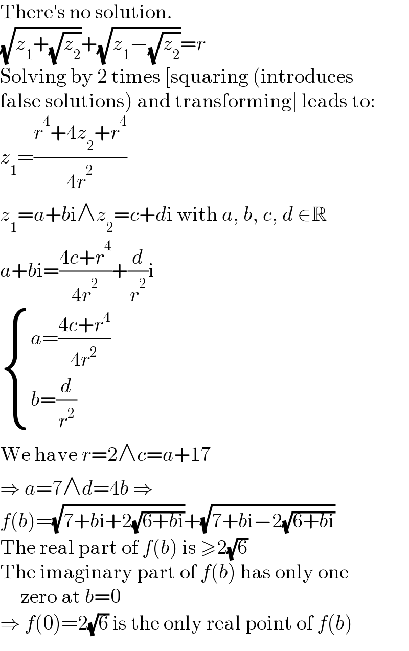 There′s no solution.  (√(z_1 +(√z_2 )))+(√(z_1 −(√z_2 )))=r  Solving by 2 times [squaring (introduces  false solutions) and transforming] leads to:  z_1 =((r^4 +4z_2 +r^4 )/(4r^2 ))  z_1 =a+bi∧z_2 =c+di with a, b, c, d ∈R  a+bi=((4c+r^4 )/(4r^2 ))+(d/r^2 )i   { ((a=((4c+r^4 )/(4r^2 )))),((b=(d/r^2 ))) :}  We have r=2∧c=a+17  ⇒ a=7∧d=4b ⇒  f(b)=(√(7+bi+2(√(6+bi))))+(√(7+bi−2(√(6+bi))))  The real part of f(b) is ≥2(√6)  The imaginary part of f(b) has only one       zero at b=0  ⇒ f(0)=2(√6) is the only real point of f(b)  